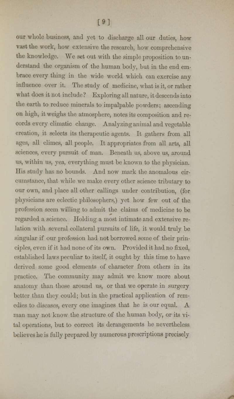 [9] our whole business, and yet to discharge all our duties, how vast the work, how extensive the research, how comprehensive the knowledge. We set out with the simple proposition to un- derstand the organism of the human body, but in the end em- brace every thing in the wide world which can exercise any influence over it. The study of medicine, what is it, or rather what does it not incl udc ? Exploring all nature, it descends into the earth to reduce minerals to impalpable powders: ascending on high, it weighs the atmosphere, notes its composition and re- cords every climatic change. Analyzing animal and vegetable creation, it selects its therapeutic agents. It gathers from all ages, all climes, all people. It appropriates from all arts, all sciences, every pursuit of man. Beneath as, above us, around us, within us, yea, everything must be known to the physician. His study has no bounds. And now mark the anomalous cir- cumstance, that while we make every other science tributary to our own, and place all other callings under contribution, (for physicians are eclectic philosophers,) yet how few out of the profession seem willing to admit the claims of medicine to be regarded a science. Holding a most intimate and extensive re- lation with several collateral pursiuts of life, it would truly be singular if our profession had not borrowed some of their prin- ciples, even if it had none of its own. Provided it had no fixed, established laws peculiar to itself, it ought by this time to have derived some good elements of character from others in its practice. The community may admit we know more about anatomy than those around us, or that we operate in surgery better than they could; but in the practical application of rem- edies to diseases, every one imagines that he is our equal. A man may not know the structure of the human body, or its vi- tal operations, but to correct its derangements he nevertheless believes he is fully prepared by numerous prescriptions precisely