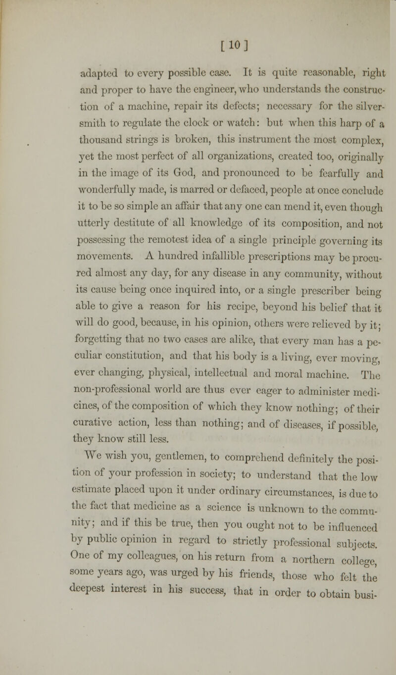 [10] adapted to every possible case. It is quite reasonable, right and proper to have the engineer, who understands the construc- tion of a machine, repair its defects; necessary for the silver- smith to regulate the clock or watch: but when this harp of a thousand strings is broken, this instrument the most complex, yet the most perfect of all organizations, created too, original ]y in the image of its God, and pronounced to be fearfully and wonderfully made, is marred or defaced, people at once conclude it to be so simple an affair that any one can mend it, even though utterly destitute of all knowledge of its composition, and not possessing the remotest idea of a single principle governing its movements. A hundred infallible prescriptions may be procu- red almost any day, for any disease in any community, without its cause being once inquired into, or a single preseriber being able to give a reason for his recipe, beyond his belief that it will do good, because, in his opinion, others were relieved by it- forgetting that no two cases are alike, that every man has a pe- culiar constitution, and that his body is a living, ever moving ever changing, physical, intellectual and moral machine. The non-professional world are thus ever eager to administer medi- cines, of the composition of which they know nothing; of their curative action, less than nothing; and of diseases, if possible, they know still less. We wish you, gentlemen, to comprehend definitely the posi- tion of your profession in society; to understand that the low estimate placed upon it under ordinary circumstances, is due to the fact that medicine as a science is unknown to the commu- nity; and if this be true, then you ought not to be influenced by public opinion in regard to strictly professional subjects. One of my colleagues, on his return from a northern college, some years ago, was urged by his friends, those who felt the deepest interest in his success, that in order to obtain busi-