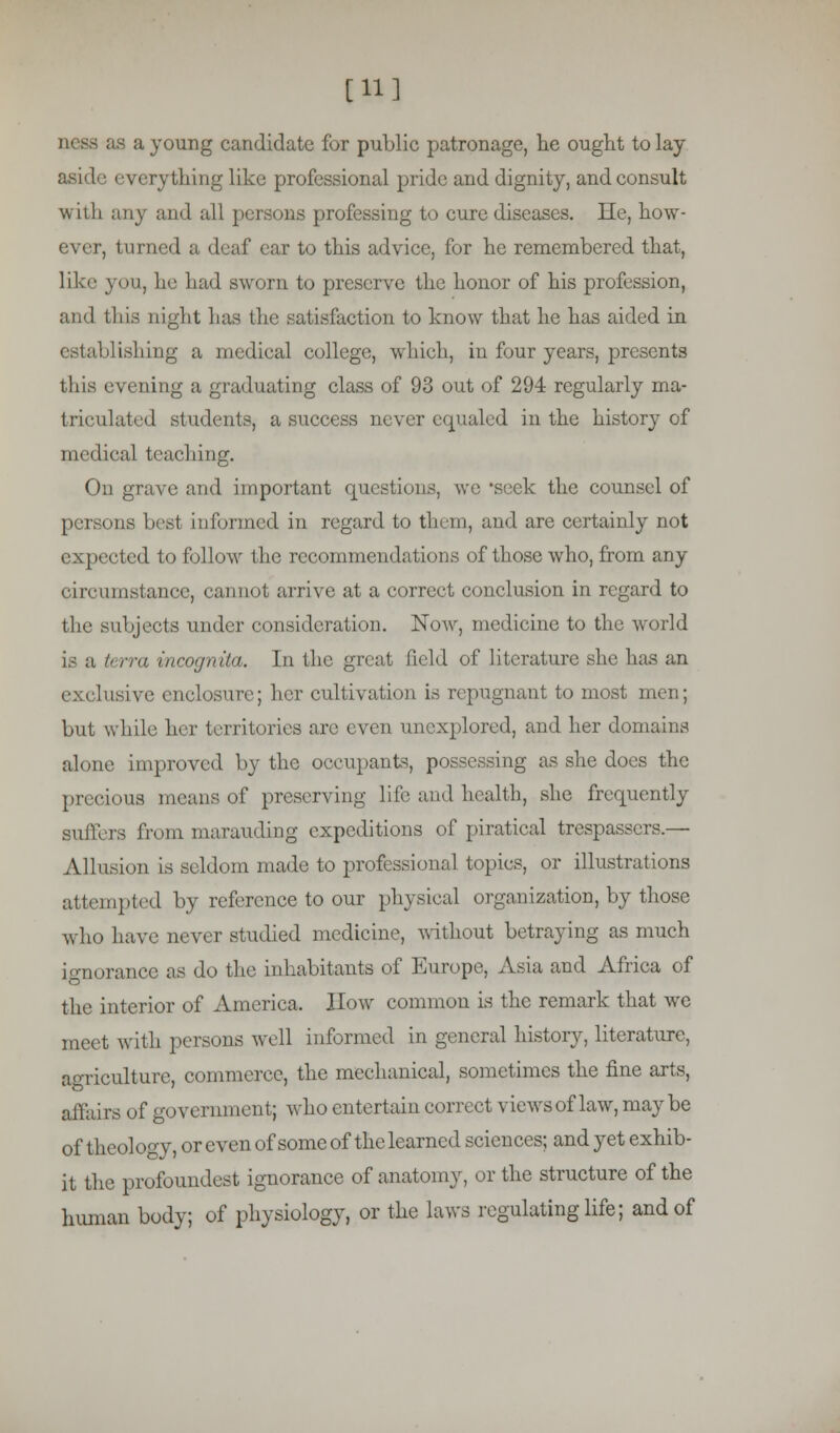 [11] as a young candidate for public patronage, he ought to lay aside everything like professional pride and dignity, and consult with any and all persons professing to cure diseases. He, how- , turned a deaf ear to this advice, for he remembered that, like you, he had sworn to preserve the honor of his profession, and this night has the satisfaction to know that he has aided in establishing a medical college, which, in four years, presents this evening a graduating class of 93 out of 294 regularly ma- triculated students, a success never equaled in the history of medical teaching. On grave and important questions, we 'seek the counsel of persons best in formed in regard to them, and are certainly not expected to follow the recommendations of those who, from any circumstance, cannot arrive at a correct conclusion in regard to the subjects under consideration. Now, medicine to the world is a terra incognita. In the great field of literature she has an exclusive enclosure; her cultivation is repugnant to most men; but while her territories are even unexplored, and her dom alone improved by the occupants, possessing as she does the precious means of preserving life and health, she frequently suffers from marauding expeditions of piratical trespassers.— Allusion is seldom made to professional topics, or illustrations attempted by reference to our physical organization, by those who have never studied medicine, without betraying as much ignorance as do the inhabitants of Europe, Asia and Africa of the interior of America. How common is the remark that we meet with persons well informed in general history, literature, agriculture, commerce, the mechanical, sometimes the fine arts, affairs of government; who entertain correct views of law, maybe of theology, or even of some of the learned sciences; and yet exhib- it the profoundest ignorance of anatomy, or the structure of the human body; of physiology, or the laws regulating life; and of