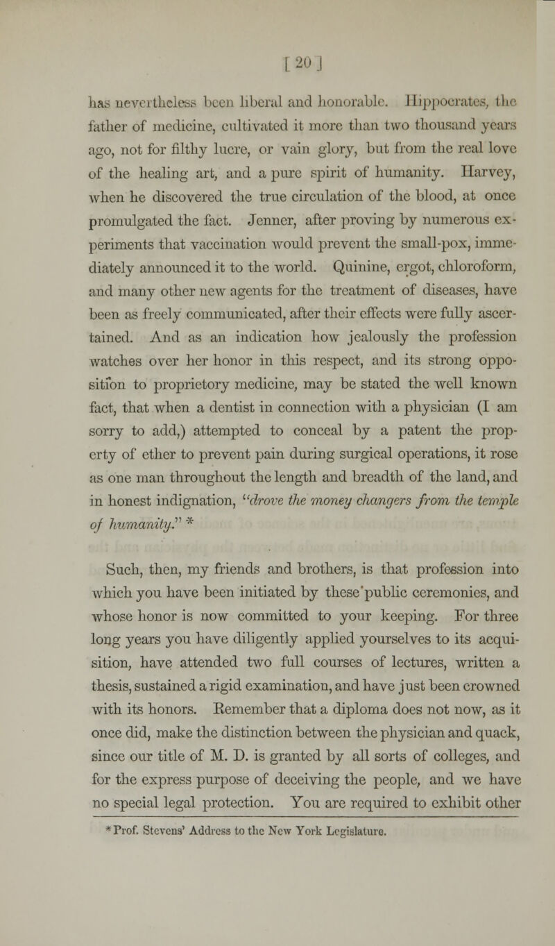 I 20] has nevertheless been liberal and honorable. Hippocrates, the lather of medicine, cultivated it more than two thousand years ago, not for filthy lucre, or vain glory, but from the real love of the healing art, and a pure spirit of humanity, llarvey, when he discovered the true circulation of the blood, at once promulgated the fact. Jenner, after proving by numerous ex- periments that vaccination would prevent the small-pox, imme- diately announced it to the world. Quinine, ergot, chloroform, and many other new agents for the treatment of diseases, have been as freely communicated, after their effects were fully ascer- tained. And as an indication how jealously the profession watches over her honor in this respect, and its strong oppo- sition to proprietory medicine, may be stated the well known fact, that when a dentist in connection with a physician (I am sorry to add,) attempted to conceal by a patent the prop- erty of ether to prevent pain during surgical operations, it rose as one man throughout the length and breadth of the land, and in honest indignation, ''drove the money changers from the tewplc oj humanity.'1'' * Such, then, my friends and brothers, is that profession into which you have been initiated by these'public ceremonies, and whose honor is now committed to your keeping. For three long years you have diligently applied yourselves to its acqui- sition, have attended two full courses of lectures, written a thesis, sustained a rigid examination, and have just been crowned with its honors. Kemember that a diploma does not now, as it once did, make the distinction between the physician and quack, since our title of M. D. is granted by all sorts of colleges, and for the express purpose of deceiving the people, and we have no special legal protection. You are required to exhibit other * Prof. Stevens' Address to the New York Legislature.