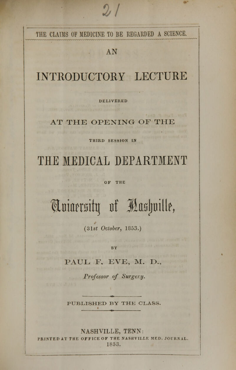 a/ THE CLA^Oj^MJ^INEJ^E^REGARDED A SCIENCE. AN INTRODUCTORY LECTURE DELIVERED AT THE OPENING OF THE THIRD SESSION IN THE MEDICAL DEPARTMENT OF THE ILniitetsittj of JLojjjnille, i (3lst October, 1853.) BY PAUL F. EVE, M. D., Professor of Surgery. PUBLISHED BY THE CLASS. NASHVILLE, TENN: PRINTED AT THE OFFICE OF THE NASHVILLE MED. JOURNAL. 1853.