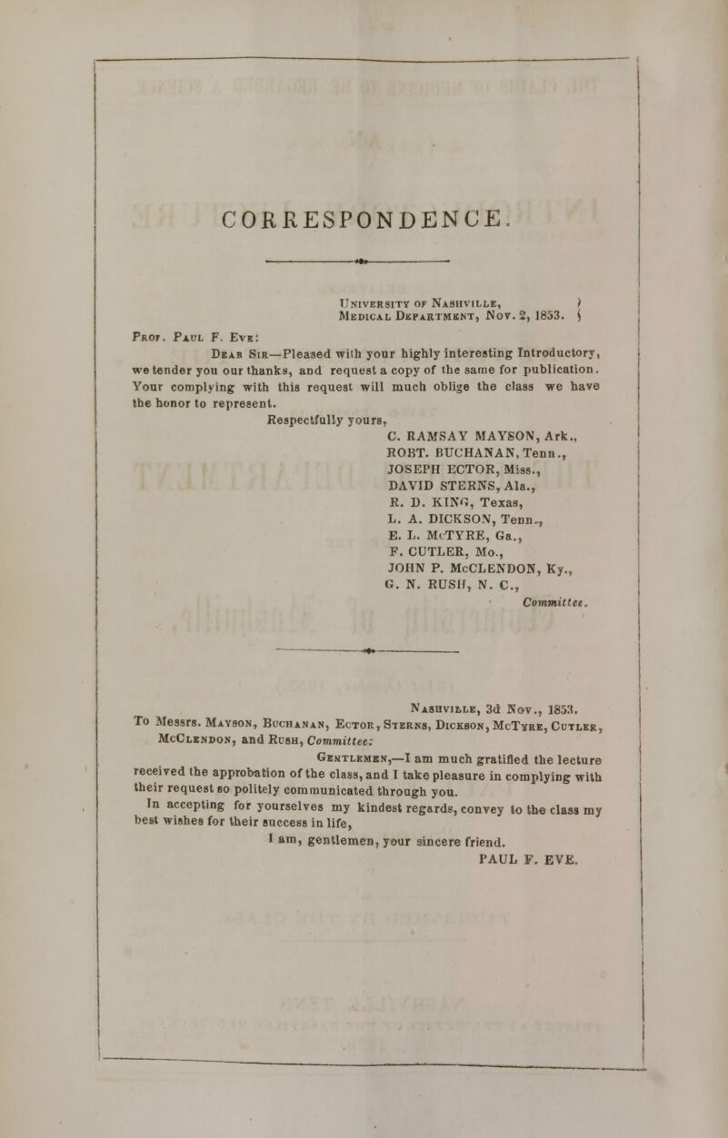 CORRESPONDENCE University of Nashville, ) Medical Department, No?. 2, 1853. S Prof. Paul F. Eve: Dear Sir—Pleased wilh your highly interesting Introductory, we tender you our thanks, aDd request a copy of the same for publication. Your complying with this request will much oblige the class we have the honor to represent. Respectfully yours, C. RAMSAY MAYSON, Ark., ROBT. BUCHANAN, Tenn., JOSEPH ECTOR, Miss., DAVID STERNS, Ala., R. D. KING, Texas, L. A. DICKSON, Tenn., E. L. MlTYRE, Ga., F. CUTLER, Mo., JOHN P. McCLENDON, Ky., G. N. RUSH, N. C, Commutes. Nashville, 3d Nov., 1853. To Messrs. Mayson, Buchanan, Ector, Sterns, Dickson, McTvre, Cutler, McClendon, and Rush, Committee: Gentlemen,—I am much gratified the lecture received the approbation of the class, and I take pleasure in complying with their request so politely communicated through you. In accepting for yourselves my kindest regards, convey to the class my best wishes for their success in life, I am, gentlemen, your sincere friend. PAUL F. EVE.