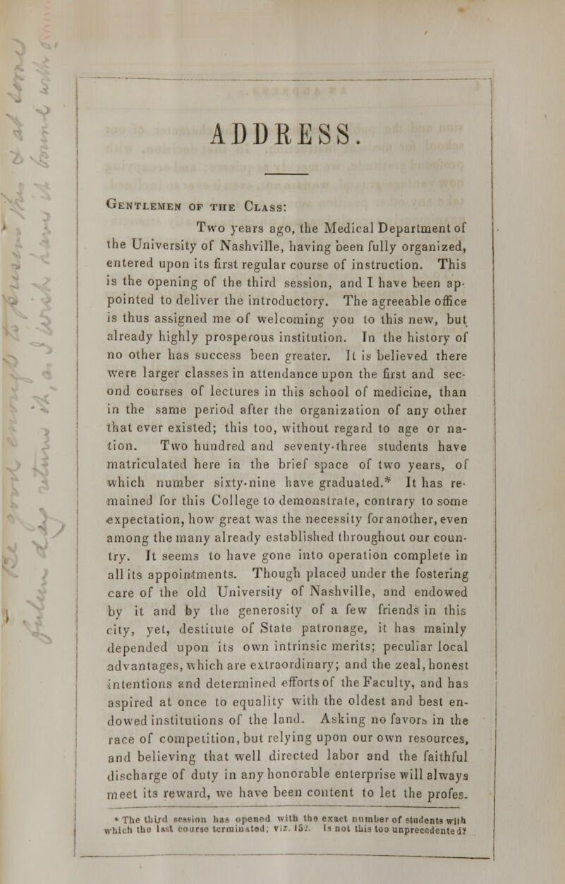 ADDRESS Gentlemen of the Class: Two years ago, the Medical Department of the University of Nashville, having been fully organized, entered upon its first regular course of instruction. This is the opening of the third session, and I have been ap- pointed to deliver the introductory. The agreeable office is thus assigned me of welcoming you to this new, but already highly prosperous institution. In the history of no other has success been greater. It is believed there were larger classes in attendance upon the first and sec- ond courses of lectures in this school of medicine, than in the same period after the organization of any other that ever existed; this too, without regard to age or na- tion. Two hundred and seventy-three students have matriculated here in the brief space of two years, of which number sixty-nine have graduated.* It has re- mained for this College to demonstrate, contrary to some ■expectation, how great was the necessity foranother.even among the many already established throughout our coun- try. It seems to have gone into operation complete in all its appointments. Though placed under the fostering care of the old University of Nashville, and endowed by it and by the generosity of a few friends in this city, yet, destitute of State patronage, it has mainly depended upon its own intrinsic merits; peculiar local advantages, which are extraordinary; and the zeal, honest intentions gnd determined efforts of the Faculty, and has aspired at once to equality with the oldest and best en- dowed institutions of the land. Asking no favors, in the race of competition, but relying upon our own resources, and believing that well directed labor and the faithful discharge of duty in any honorable enterprise will always meet its reward, we have been content to let the profes. * The third session has opened with the exact number of students with whic!i the last course terminated; viz. 15.'. Is not this too unprecedented?