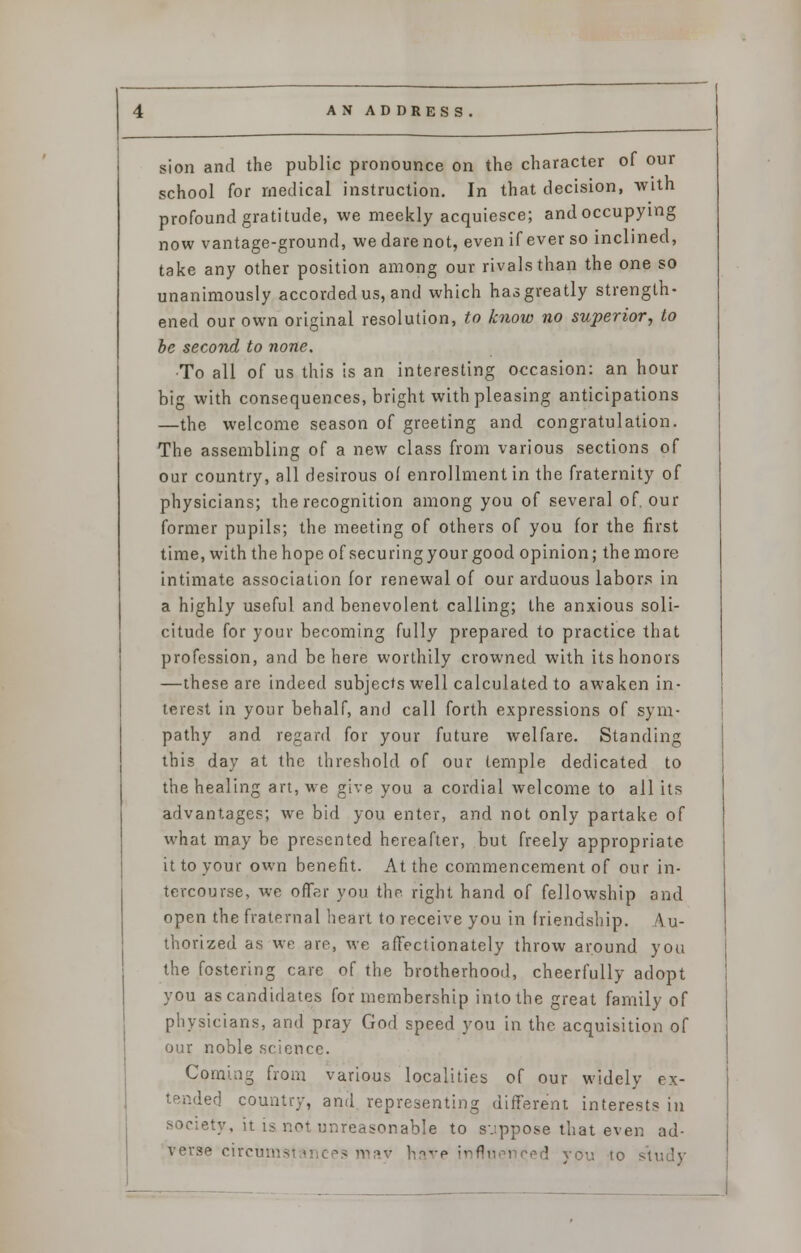 sion and the public pronounce on the character of our school for medical instruction. In that decision, with profound gratitude, we meekly acquiesce; and occupying now vantage-ground, we darenot, even if ever so inclined, take any other position among our rivals than the one so unanimously accorded us, and which has greatly strength- ened our own original resolution, to know no superior, to be second to none. •To all of us this is an interesting occasion: an hour big with consequences, bright with pleasing anticipations —the welcome season of greeting and congratulation. The assembling of a new class from various sections of our country, all desirous o( enrollment in the fraternity of physicians; the recognition among you of several of. our former pupils; the meeting of others of you for the first time, with the hope of securing your good opinion; the more intimate association for renewal of our arduous labors in a highly useful and benevolent calling; the anxious soli- citude for your becoming fully prepared to practice that profession, and be here worthily crowned with its honors —these are indeed subjects well calculated to awaken in- terest in your behalf, and call forth expressions of sym- pathy and regard for your future welfare. Standing this day at the threshold of our temple dedicated to the healing art, we give you a cordial welcome to all its advantages; we bid you enter, and not only partake of what may be presented hereafter, but freely appropriate it to your own benefit. At the commencement of our in- tercourse, we offer you the right hand of fellowship and open the fraternal heart to receive you in friendship. \ u- thorized as we are, we affectionately throw around you the fostering care of the brotherhood, cheerfully adopt you as candidates for membership into the great family of physicians, and pray God speed you in the acquisition of our noble science. Coming from various localities of our widely ex- tended country, and representing different interests in society, it is not unreasonable to suppose that even ad- verse circun ?s may have influei 'ed you to study