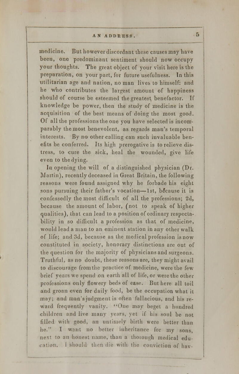 medicine. But however discordant these causes may have been, one predominant sentiment should now occupy your thoughts. The great object of your visit here is the preparation, on your part, for future usefulness. Tn this utilitarian age and nation, no man lives to himself: and he who contributes the largest amount of happiness should of course be esteemed the greatest benefactor. If knowledge be power, then the study of medicine is the acquisition of the best means of doing the most good. Of all the professions the one you have selected is incom- parably the most benevolent, as regards man's temporal interests. By no other calling can such invaluable ben- efits be conferred. Its high prerogative is to relieve dis- tress., to cure the sick, heal the wounded, give life even to the dying. In opening the will of a distinguished physician (Dr. Martin), recently deceased in Great Britain, the following reasons were found assigned why he forbade his eight sons pursuing their father's vocation—1st, because it is confessedly the most difficult of all the professions; 2d, because the amount of labor, (not to speak of higher qualities), that can lead to a position of ordinary respecta- bility in so difficult a profession as that of medicine, would lead a man to an eminent station in any other walk of life; and 3d, because as the medical profession is now constituted in society, honorary distinctions are out of the question for the majority of physicians and surgeons. Truthful, as no doubt, these reasons are, they might avail to discourage from the practice of medicine, were the few brief years we spend on earth all of life, or were the other professions only flowery beds of ease. But here all toil and groan even for daily food, be the occupation what it may; and man'sjudgment is often fallacious, and his re- ward frequently vanity. One may beget a hundred children and live many years, yet if his soul be not filled with good, an untimely birth were better than he.-' I want no better inheritance for my sons, next to an honest name, than a thorough medical edu- cation. I should then die with the conviction of hav-