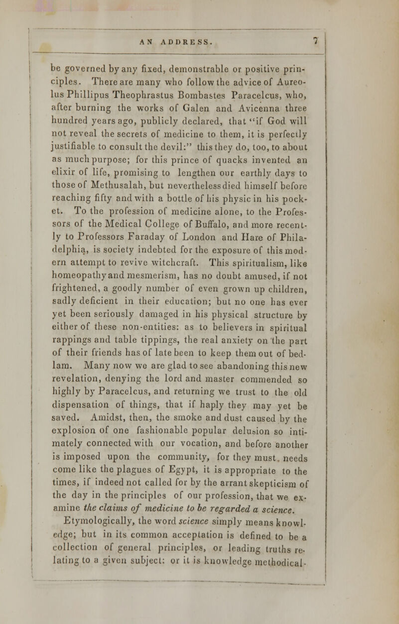 be governed by any fixed, demonstrable or positive prin- ciples. There are many who follow the advice of Aureo- lus Phillipus Theophrastus Bombastes Paracelcus, who, after burning the works of Galen and Avicenna three hundred years ago, publicly declared, that if God will not reveal the secrets of medicine to them, it is perfectly justifiable to consult the devil: this they do, too, to about as much purpose; for this prince of quacks invented an elixir of life, promising to lengthen our earthly days to those of Methusalah, but nevertheless died himself before reaching fifty and with a bottle of his physic in his pock- et. To the profession of medicine alone, to the Profes- sors of the Medical College of Buffalo, and more recent- ly to Professors Faraday of London and Hare of Phila- delphia, is society indebted for the exposure of this mod- ern attempt to revive witchcraft. This spiritualism, like homeopathyand mesmerism, has no doubt amused, if not frightened, a goodly number of even grown up children, sadly deficient in their education; but no one has ever yet been seriously damaged in his physical structure by either of these non-entities: as to believers in spiritual rappings and table tippings, the real anxiety on the part of their friends has of late been to keep them out of bed- lam. Many now we are glad to see abandoning this new revelation, denying the lord and master commended so highly by Paracelcus, and returning we trust to the old dispensation of things, that if haply they may yet be saved. Amidst, then, the smoke and dust caused by the explosion of one fashionable popular delusion so inti- mately connected with our vocation, and before another is imposed upon the community, for they must. needs come like the plagues of Egypt, it is appropriate to the times, if indeed not called for by the arrant skepticism of the day in the principles of our profession, that we ex- amine the clai?ns of medicine to be regarded a science. Etymologically, the word science simply means knowl- edge; but in its common acceptation is defined to be a collection of general principles, or leading truths re- lating to a given subject: or it is knowledge methodical-
