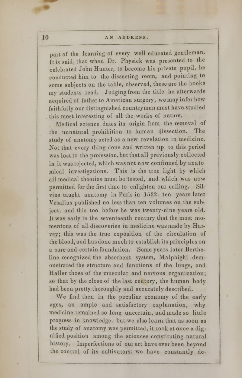 part of the learning of every well educated gentleman. It is said, that when Dr. Physick was presented to the celebrated John Hunter, to become his private pupil, he conducted him to the dissecting room, and pointing to some subjects on the table, observed, these are the books my students read. Judging from the title he afterwards acquired of father to American surgery, we may infer how faithfully our distinguished countryman must have studied this most interesting of all the works of nature. Medical science dates its origin from the removal of the unnatural prohibition to human dissection. The study of anatomy acted as a new revelation in medicine. Not that every thing done and written up to this period was lost to the profession, but that all previously collected in it was rejected, which was not now confirmed by anato mical investigations. This is the true light by which all medical theories must be tested, and which was now permitted for the first time to enlighten our calling. Sil- vius taught anatomy in Paris in 1532: ten years later Vesalius published no less than ten volumes on the sub- ject, and this too before he was twenty-nine years old. It was early in the seventeenth century that the most mo- mentous of all discoveries in medicine was made by Har- vey; this was the true exposition of the circulation of the blood, and has done much to establish its principles on a sure and certain foundation. Some years later Berthe- line recognized the absorbent system, Malphighi dem- onstrated the structure and functions of the lungs, and Haller those of the muscular and nervous organization; so that by the close of the last century, the human body had been pretty thoroughly and accurately described. We find then in the peculiar economy of the early ages, an ample and satisfactory explanation, why medicine remained so long uncertain, and made so little progress in knowledge: but we also learn that as soon as the study of anatomy was permitted, it took at once a dig- nified position among the sciences constituting natural history. Imperfections of our art have ever been beyond the control of its cultivators: we have constantly de-