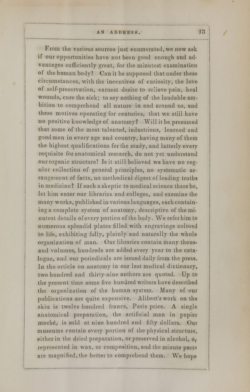 From the various sources just enumerated, we now ask if our opportunities have not been good enough and ad- vantages sufficiently great, for the minutest examination of the human body? Can it be supposed that under these circumstances, with the incentives of curiosity, the love of self-preservation, earnest desire to relieve pain, heal wounds, cure the sick; to say nothing of the laudable am- bition to comprehend all nature in and around us, and these motives operating for centuries, that we still have no positive knowledge of anatomy? Will it be presumed that some of the most talented, industrious, learned and good men in every age and country, having many of them the highest qualifications for the study, and latterly every requisite for anatomical research, do not yet understand ourorganic structure? Is it still believed we have no reg- ular collection of general principles, no systematic ar- rangement of facts, no methodical digest of leading truths in medicine? If such a skeptic to medical science there be, let him enter our libraries and colleges, and examine the many works, published in various languages, each contain- ing a complete system of anatomy, descriptive of the mi- nutest details of every portion of the body. We refer him to numerous splendid plates filled with engravings colored to life, exhibiting fully, plainly and naturally the whole organization of man. Our libraries contain many thous- and volumes, hundreds are added every year to the cata- logue, and our periodicals are issued daily from the press. In the article on anatomy in our last medical dictionary, two hundred and thirty-nine authors are quoted. Up to the present time some five hundred writers have described the organization of the human system. Many of our publications are quite expensive. Alibert's work on the skin is twelve hundred francs, Paris price. A single anatomical preparation, the artificial man in papier- mache, is sold at nine hundred and fifty dollars. Our museums contain every portion of the physical structure, either in the dried pieparation, or preserved in alcohol, or represented in wax, or composition, and the minute parts are magnified,the better to comprehend them. We hope
