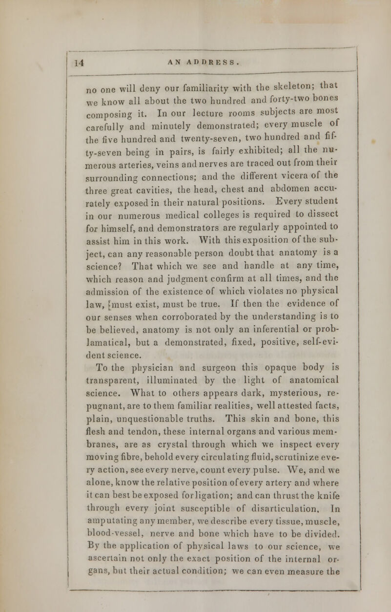 no one will deny our familiarity with the skeleton; that we know all about the two hundred and forty-two bones composing it. In our lecture rooms subjects are most carefully and minutely demonstrated; every muscle of the five hundred and twenty-seven, two hundred and fif- ty-seven being in pairs, is fairly exhibited; all the nu- merous arteries, veins and nerves are traced out from their surrounding connections; and the different vicera of the three great cavities, the head, chest and abdomen accu- rately exposed in their natural positions. Every student in our numerous medical colleges is required to dissect for himself, and demonstrators are regularly appointed to assist him in this work. With this exposition of the sub- ject, can any reasonable person doubt that anatomy is a science? That which we see and handle at any time, which reason and judgment confirm at all times, and the admission of the existence of which violates no physical law, [must exist, must be true. If then the evidence of our senses when corroborated by the understanding is to be believed, anatomy is not only an inferential or prob- lamatical, but a demonstrated, fixed, positive, self-evi- dent science. To the physician and surgeon this opaque body is transparent, illuminated by the light of anatomical science. What to others appears dark, mysterious, re- pugnant, are to them familiar realities, well attested facts, plain, unquestionable truths. This skin and bone, this flesh and tendon, these internal organs and various mem- branes, are as crystal through which we inspect every moving fibre, behold every circulating fluid, scrutinize eve- ry action, see every nerve, count every pulse. We, and we alone, know the relative position of every artery and where it can best be exposed forligation; andean thrust the knife through every joint susceptible of disarticulation. In amputating any member, we describe every tissue, muscle, blood-vessel, nerve and bone which have to be divided. By the application of physical laws to our science, we ascertain not only the exact position of the internal or- gans, but their actual condition; we can even measure the