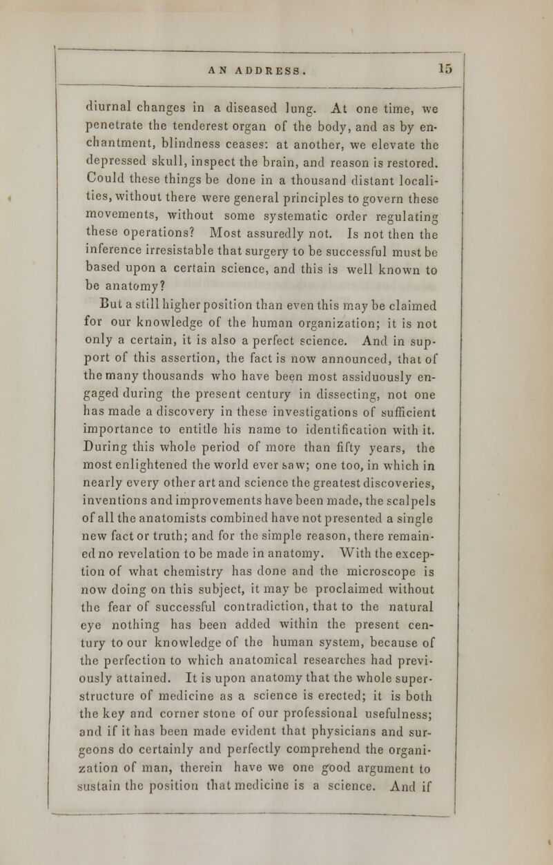 diurnal changes in a diseased lung. At one time, we penetrate the tenderest organ of the body, and as by en- chantment, blindness ceases: at another, we elevate the depressed skull, inspect the brain, and reason is restored. Could these things be done in a thousand distant locali- ties, without there were general principles to govern these movements, without some systematic order regulating these operations? Most assuredly not. Is not then the inference irresistable that surgery to be successful must be based upon a certain science, and this is well known to be anatomy? But a still higher position than even this may be claimed for our knowledge of the human organization; it is not only a certain, it is also a perfect science. And in sup- port of this assertion, the fact is now announced, that of the many thousands who have been most assiduously en- gaged during the present century in dissecting, not one has made a discovery in these investigations of sufficient importance to entitle his name to identification with it. During this whole period of more than fifty years, the most enlightened the world ever saw; one too, in which in nearly every other art and science the greatest discoveries, inventions and improvements have been made, the scalpels of all the anatomists combined have not presented a single new fact or truth; and for the simple reason, there remain- ed no revelation to be made in anatomy. With the excep- tion of what chemistry has done and the microscope is now doing on this subject, it may be proclaimed without the fear of successful contradiction, that to the natural eye nothing has been added within the present cen- tury to our knowledge of the human system, because of the perfection to which anatomical researches had previ- ously attained. It is upon anatomy that the whole super- structure of medicine as a science is erected; it is both the key and cornerstone of our professional usefulness; and if it has been made evident that physicians and sur- geons do certainly and perfectly comprehend the organi- zation of man, therein have we one good argument to sustain the position that medicine is a science. And if