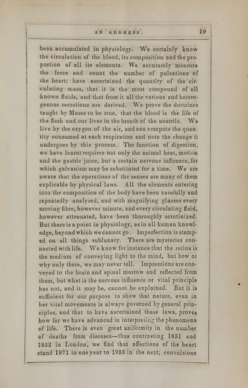 been accumulated in physiology. We certainly know the circulation of the blood, its composition and the pro- portion of all its elements. We accurately measure the force and count the number of pulsations of the heart; have ascertained the quantity of the cir- culating mass, that it is the most compound of all known fluids, and that from it all the various and hetero- genous secretions are derived. We prove the doctrines taught by Moses to be true, that the blood is the life of the flesh and our lives in the breath of the nostrils. We live by the oxygen of the air, and can compute the quan- tity consumed at each respiration and note the change it undergoes by this process. The function of digestion, we have learnt requires not only the animal heat, motion and the gastric juice, but a certain nervous influence, for which galvanism may be substituted for a time. We are aware that the operations of the senses are many of them explicable by physical laws. All the elements entering into the composition of the body have been carefully and repeatedly analysed, and with magnifying glasses every moving fibre, however minute, and every circulating fluid, however attenuated, have been thoroughly scrutinized. But there is a point in physiology, as in all human knowl- edge, beyond which we cannot go. Imperfection is stamp- ed on all things sublunary. There are mysteries con- nected with life. We know for instance that the retina is the medium of conveying light to the mind, but how or why only there, we may never tell. Impressions are con- veyed to the brain and spinal morrow and reflected from them, but what is the nervous influence or vital principle has not, and it maybe, cannot be explained. But it is sufficient for our purpose to show that nature, even in her vital movements is always governed by general prin- ciples, and that to have ascertained these laws, proves how far we have advanced in interpreting the phenomena of life. There is even great uniformity in the number of deaths from diseases—thus contrasting 1851 and 1852 in London, we find that affections of the heart stand 1971 in one year to 1955 in the next; convulsions