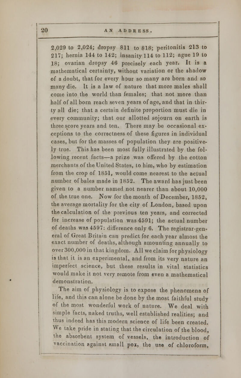 2,029 to 2,024; dropsy 811 to 818; peritonitis 213 to 217; hernia 144 to 142; insanity 114 to 112; ague 19 to 18; ovarian dropsy 46 precisely each year. It is a mathematical certainty, without variation or the shadow of a doubt, that for every hour so many are born and so many die. It is a law of nature that more males shall come into the world than females; that not more than half of all born reach seven years of age, and that in thir- ty all die; that a certain definite proportion must die in every community; that our allotted sojourn on earth is threescore years and ten. There may be occasional ex- ceptions to the correctness of these figures in individual cases, but for the masses of population they are positive- ly true. This has been most fully illustrated by the fol- lowing recent facts—a prize was offered by the cotton merchants of the United States, to him, who by estimation from the crop of 1851, would come nearest to the actual number of bales made in 1852. The award has just been given to a number named not nearer than about 10,000 of the true one. Now for the month of December, 1852, the average mortality for the city of London, based upon the calculation of the previous ten years, and corrected for increase of population was 4591; the actual number of deaths was 4597: difference only 6. The registrar-gen- eral of Great Britain can predict for each year almost the exact number of deaths, although amounting annually to over 300,000 in that kingdom. All we claim for physiology is that it is an experimental, and from its very nature an imperfect science, but these results in vital statistics would make it not very remote from even a mathematical demonstration. The aim of physiology is to expose the phenomena of life, and this can alone be done by the most faithful study of the most wonderful work of nature. We deal with simple facts, naked truths, well established realities; and thus indeed has this modern science of life been created. We take pride in stating that the circulation of the blood, the absorbent system of vessels, the introduction of vaccination against small pox, the use of chloroform,