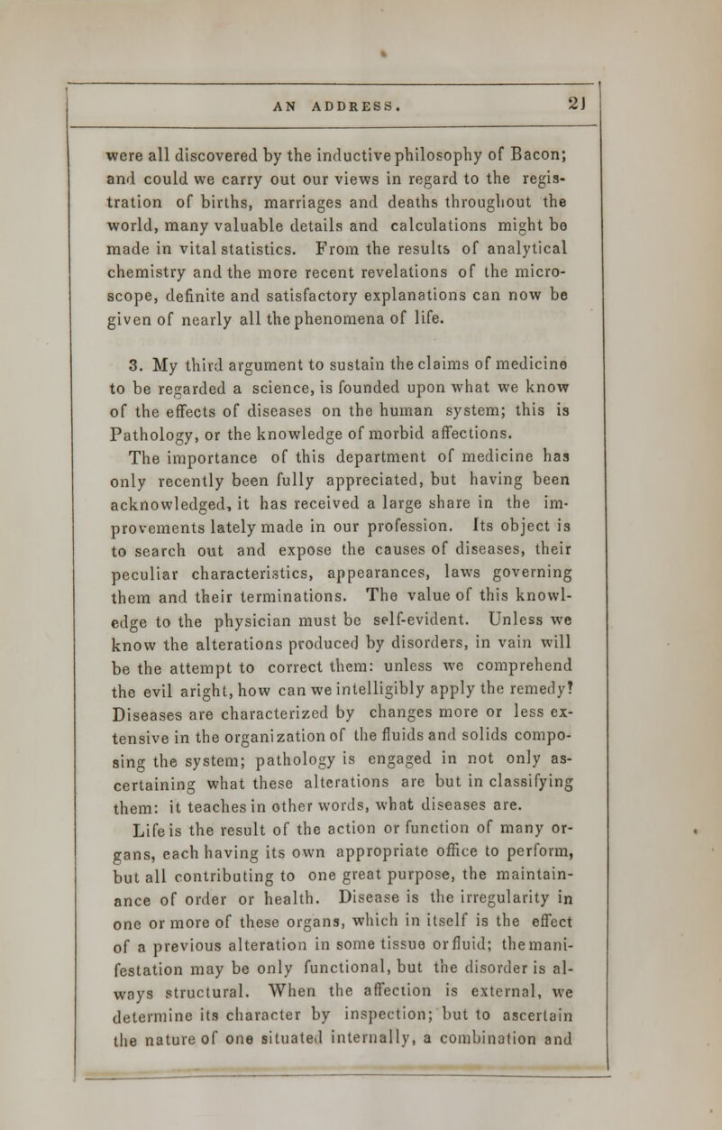 were all discovered by the inductive philosophy of Bacon; and could we carry out our views in regard to the regis- tration of births, marriages and deaths throughout the world, many valuable details and calculations might be made in vital statistics. From the results of analytical chemistry and the more recent revelations of the micro- scope, definite and satisfactory explanations can now be given of nearly all the phenomena of life. 3. My third argument to sustain the claims of medicine to be regarded a science, is founded upon what we know of the effects of diseases on the human system; this is Pathology, or the knowledge of morbid affections. The importance of this department of medicine has only recently been fully appreciated, but having been acknowledged, it has received a large share in the im- provements lately made in our profession. Its object is to search out and expose the causes of diseases, their peculiar characteristics, appearances, laws governing them and their terminations. The value of this knowl- edge to the physician must be self-evident. Unless we know the alterations producer] by disorders, in vain will be the attempt to correct them: unless we comprehend the evil aright, how can we intelligibly apply the remedy? Diseases are characterized by changes more or less ex- tensive in the organization of the fluids and solids compo- sing the system; pathology is engaged in not only as- certaining what these alterations are but in classifying them: it teaches in other words, what diseases are. Life is the result of the action or function of many or- gans, each having its own appropriate office to perform, but all contributing to one great purpose, the maintain- ance of order or health. Disease is the irregularity in one or more of these organs, which in itself is the effect of a previous alteration in some tissue or fluid; themani- festation may be only functional, but the disorder is al- ways structural. When the affection is external, we determine its character by inspection; but to ascertain the nature of one situated internally, a combination and