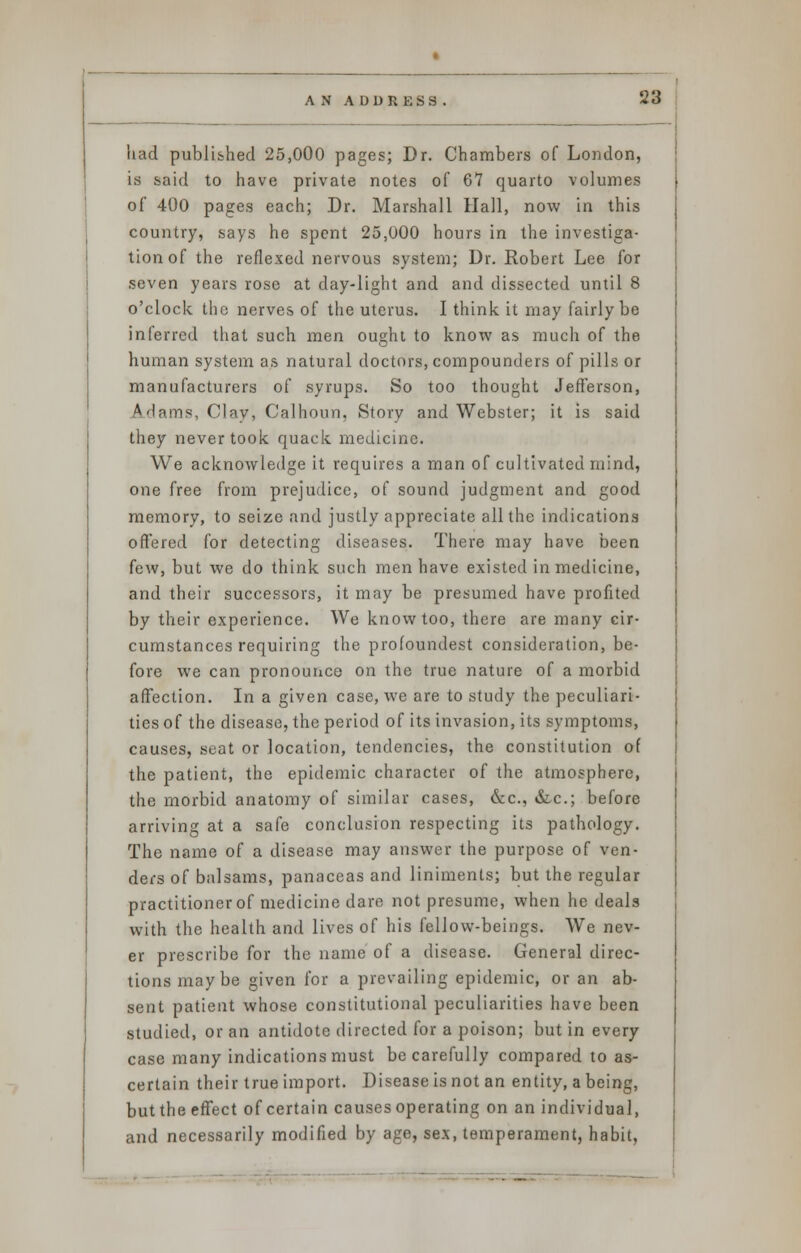 had published 25,000 pages; Dr. Chambers of London, is said to have private notes of 67 quarto volumes of 400 pages each; Dr. Marshall Hall, now in this country, says he spent 25,000 hours in the investiga- tion of the reflexed nervous system; Dr. Robert Lee for seven years rose at day-light and and dissected until 8 o'clock the nerves of the uterus. I think it may fairly be inferred that such men oue;ht to know as much of the human system as natural doctors, compounders of pills or manufacturers of syrups. So too thought Jefferson, A dams, Clay, Calhoun, Story and Webster; it is said they never took quack medicine. We acknowledge it requires a man of cultivated mind, one free from prejudice, of sound judgment and good memory, to seize and justly appreciate all the indications offered for detecting diseases. There may have been few, but we do think such men have existed in medicine, and their successors, it may be presumed have profited by their experience. We know too, there are many cir- cumstances requiring the profoundest consideration, be- fore we can pronounce on the true nature of a morbid affection. In a given case, we are to study the peculiari- ties of the disease, the period of its invasion, its symptoms, causes, seat or location, tendencies, the constitution of the patient, the epidemic character of the atmosphere, the morbid anatomy of similar cases, &c, &-c; before arriving at a safe conclusion respecting its pathology. The name of a disease may answer the purpose of ven- ders of balsams, panaceas and liniments; but the regular practitioner of medicine dare not presume, when he deals with the health and lives of his fellow-beings. We nev- er prescribe for the name of a disease. General direc- tions may be given for a prevailing epidemic, or an ab- sent patient whose constitutional peculiarities have been studied, or an antidote directed for a poison; but in every case many indications must be carefully compared to as- certain their true import. Disease is not an entity, a being, but the effect of certain causes operating on an individual, and necessarily modified by age, sex, temperament, habit,