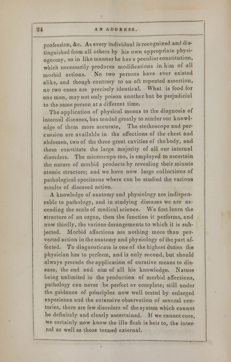 profession, &c. As every individual is recognized and dis- tinguished from all others by his own appropriate physi- ognomy, so in like manner he has a peculiar constitution, which necessarily produces modifications in him of all morbid actions. No two persons have ever existed alike, and though contrary to an oft repeated assertion, no two cases are precisely identical. What is food for one man, may not only poison another but be prejudicial to the same person at a different time. The application of physical means to the diagnosis of internal diseases, has tended greatly to render our knowl- edge of them more accurate, The stethoscope and per- cussion are available in the affections of the chest and abdomen, two of the three great cavities of thebody, and these constitute the large majority of all our internal disoiders. The microscope too, is employed to ascertain the nature of morbid products by revealing their minute atomic structure; and we have now large collections of pathological specimens where can be studied the various results of diseased action. A knowledge of anatomy and physiology are indispen- sable to pathology, and in studying diseases we are as- cending the scale of medical science. We first learn the structure of an organ, then the function it performs, and now thirdly, the various derangements to which it is sub- jected. Morbid affections are nothing more than per- verted action in the anatomy and physiology of the part af- fected. To diagnosticate is one of the highest duties the physician has to perform, and is only second, but should always precede the application of curative means to dis- ease, the end and aim of all his knowledge. Nature being unlimited in the production of morbid affections, pathology can never be perfect or complete; still under the guidance of principles now well tested by enlarged experience and the extensive observation of several cen- turies, there are few disorders of the system which cannot be definitely and clearly ascertained. If we cannot cure, we certainly now know the ills flesh is heir to, the inter- nal as well as those termed external.