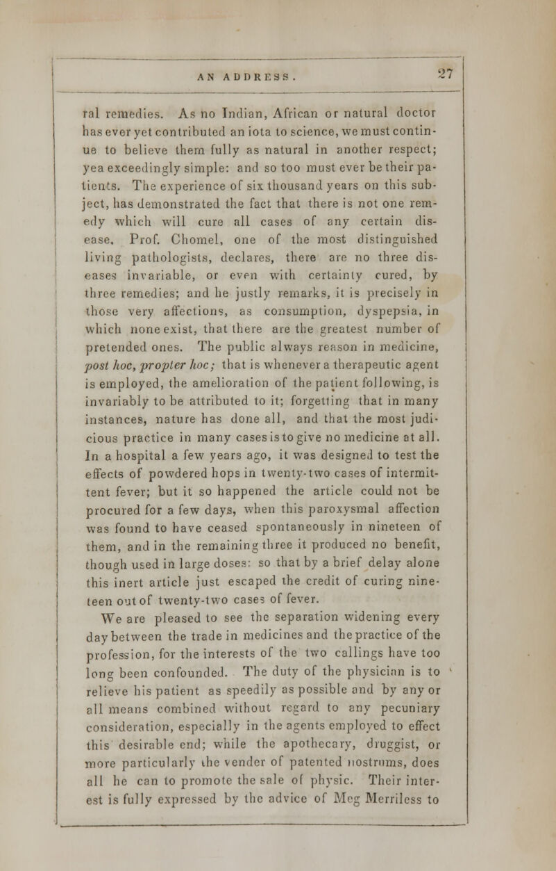 ral remedies. As no Indian, African or natural doctor has ever yet contributed an iota to science, we must contin- ue to believe them fully as natural in another respect; yea exceedingly simple: and so too must ever be their pa- tients. The experience of six thousand years on this sub- ject, has demonstrated the fact that there is not one rem- edy which will cure all cases of any certain dis- ease. Prof. Chomel, one of the most distinguished living pathologists, declares, there are no three dis- eases invariable, or even with certainly cured, by three remedies; and he justly remarks, it is precisely in those very affections, as consumption, dyspepsia, in which none exist, that there are the greatest number of pretended ones. The public always reason in medicine, post hoc, propter hoc; that is whenever a therapeutic agent is employed, the amelioration of the patient following, is invariably to be attributed to it; forgetting that in many instances, nature has done all, and that the most judi- cious practice in many cases is to give no medicine at all. In a hospital a few years ago, it was designed to test the effects of powdered hops in twenty-two cases of intermit- tent fever; but it so happened the article could not be procured for a few days, when this paroxysmal affection was found to have ceased spontaneously in nineteen of them, and in the remaining three it produced no benefit, though used in large doses: so that by a brief delay alone this inert article just escaped the credit of curing nine- teen out of twenty-two cases of fever. We are pleased to see the separation widening every day between the trade in medicines and the practice of the profession, for the interests of the two callings have too long been confounded. The duty of the physician is to relieve his patient as speedily as possible and by any or all means combined without regard to any pecuniary consideration, especially in the agents employed to effect this desirable end; while the apothecary, druggist, or more particularly ihe vender of patented nostrums, does all he can to promote the sale of physic. Their inter- est is fully expressed by the advice of Meg Merriless to
