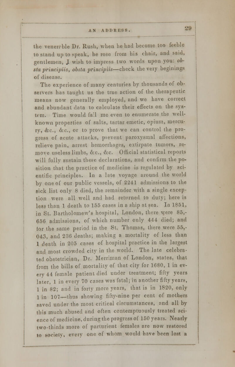 the venerrble Dr. Rush, when he had become too feeble to stand up to speak, he rose from his chair, and said, gentlemen, I wish to impress two words upon you: ob- sta principiis, obsta principiis—check the very beginings of disease. The experience of many centuries by thousands of ob- servers has taught us the true action of the therapeutic means now generally employed, and we have correct and abundant data to calculate their effects on the sys- tem. Time would fall me even to enumerate the well- known properties of salts, tartar emetic, opium, mercu- ry, &c, «Scc, or to prove that we can control the pro- gress of acute attacks, pi event paroxysmal affections, relieve pain, arrest hemorrhages, extirpate tumors, re- move useless limbs, &c, &c. Official statistical reports will fully sustain these declarations, and confirm the po- sition that the practice of medicine is regulated by sci- entific principles. In a late voyage around the world by one of our public vessels, of 2241 admissions to the sick list only 8 died, the remainder with a single excep- tion were all well and had returned to duty; here is less than 1 death to 155 cases in a ship at sea. In 1851, in St. Bartholomew's hospital, London, there were 85,- 656 admissions, of which number only 444 died; and lor the same period in the St. Thomas, there were 55,- 043, and 236 deaths; making a mortality of less than 1 death in 205 cases of hospital practice in the largest and most crowded city in the world. The late celebra- ted obstetrician, Dr. Merriman of London, states, that from the bills of mortality of that city for 1680, 1 in ev- ery 44 female patient died under treatment; fifty years later, 1 in every 70 cases was fatal; in another fifty years, 1 in 82; and in forty more years, that is in 1820, only I in io7—thus showing fifty-nine per cent of mothers saved under the most critical circumstances, and all by this much abused and often contemptuously treated sci- ence of medicine, during the progress of 150 years. Nearly two-thirds more of parturient females are now restored in lociaty, every one of whom would have been lost a