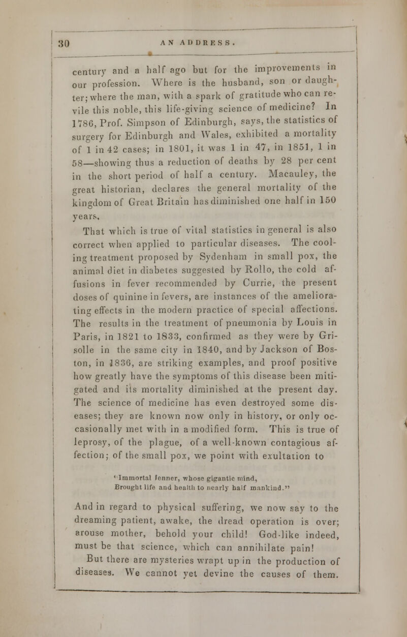 century and a half ago but for the improvements in our profession. Where is the husband, son or daugh- ter; where the man, with a spark of gratitude who can re- vile this noble, this life-giving science of medicine? In 1786, Prof. Simpson of Edinburgh, says, the statistics of surgery for Edinburgh and Wales, exhibited a mortality of 1 in 42 cases; in 1801, it was 1 in 47, in 1851, 1 in 58—showing thus a reduction of deaths by 28 per cent in the short period of half a century. Macauley, the great historian, declares the general mortality of the kingdom of Great Britain has diminished one half in 150 years. That which is true of vital statistics in general is also correct when applied to particular diseases. The cool- ing treatment proposed by Sydenham in small pox, the animal diet in diabetes suggested by Rollo, the cold af- fusions in fever recommended by Currie, the present doses of quinine in fevers, are instances of the ameliora- ting effects in the modern practice of special affections. The results in the treatment of pneumonia by Louis in Paris, in 1821 to 1833, confirmed as they were by Gri- solle in the same city in 1840, and by Jackson of Bos- ton, in 1836, are striking examples, and proof positive how greatly have the symptoms of this disease been miti- gated and its mortality diminished at the present day. The science of medicine has even destroyed some dis- eases; they are known now only in history, or only oc- casionally met with in a modified form. This is true of leprosy, of the plague, of a well-known contagious af- fection; of the small pox, we point with exultation to 'Immortal Jenncr, whose gigantic mind, Brought life and health to nearly naif mankind. And in regard to physical suffering, we now say to the dreaming patient, awake, the dread operation is over; arouse mother, behold your child! God-like indeed, must be that science, which can annihilate pain! But there are mysteries wrapt up in the production of diseases. We cannot vet devine the causes of them.