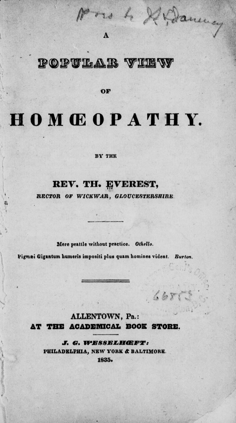 r V I A / V®IPUm&n TISW OF HOMffiOPATHY. BY THK REV. TH. EVEREST, HECTOB OF WICKW^IB, GLOUCESTERSHIRE B Mere prattle without practice. Othello Vigmsi Gigtntum humeris impositi plus quam homines vident. Burton. • ALLENTOWN, Pa.: AT THE ACADEMICAL BOOS STORE. l'UILADELI'HIA, NEW YORK A BALTIMORE. 1835.