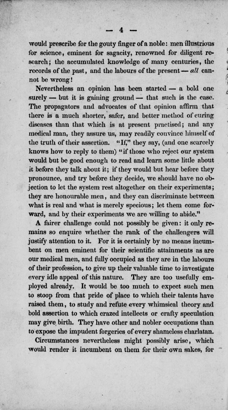 would prescribe for the gouty finger of a noble: men illustrious for science, eminent for sagacity, renowned for diligent re- search; the accumulated knowledge of many centuries, the records of the past, and the labours of the present — all can- not be wrong! Nevertheless an opinion has been started — a bold one surely — but it is gaining ground — that such is the case. The propagators and advocates of that opinion affirm that there is a much shorter, safer, and better method of curing diseases than that which is at present practised; and any medical man, they assure us, may readily convince himself of the truth of their assertion. If, they say, (and one scarcely knows how to reply to them) if those who reject our system would but be good enough to read and learn some little about it before they talk about it; if they would but hear before they pronounce, and try before they decide, we should have no ob- jection to let the system rest altogether on their experiments; they are honourable men, and they can discriminate between what is real and what is merely specious; let them come for- ward, and by their experiments we are willing to abide. A fairer challenge could not possibly be given: it only re- mains so enquire whether the rank of the challengers will justify attention to it. For it is certainly by no means incum- bent on men eminent for their scientific attainments as are our medical men, and fully occupied as they are in the labours of their profession, to give up their valuable time to investigate every idle appeal of this nature. They are too usefully em- ployed already. It would be too much to expect such men to stoop from that pride of place to which their talents have raised them, to study and refute every whimsical theory and bold assertion to which crazed intellects or crafty speculation may give birth. They have other and nobler occupations than to expose the impudent forgeries of every shameless charlatan. Circumstances nevertheless might possibly arise, which would render it incumbent on them for their own sakes, for