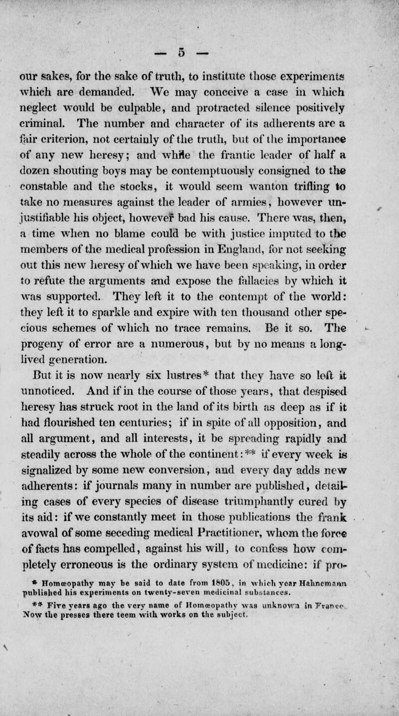 our sakes, for the sake of truth, to institute those experiments which are demanded. We may conceive a case in which neglect would be culpable, and protracted silence positively ci-iminal. The number and character of its adherents are a fair criterion, not certainly of the truth, but of the importance of any new heresy; and while the frantic leader of half a dozen shouting boys may be contemptuously consigned to the constable and the stocks, it would seem wanton trifling to take no measures against the leader of armies, however un- justifiable his object, however bad his cause. There was, then, a time when no blame could be with justice imputed to the members of the medical profession in England, for not seeking out this new heresy of which we have been speaking, in order to refute the arguments and expose the fallacies by which it was supported. They left it to the contempt of the world: they left it to sparkle and expire with ten thousand other spe- cious schemes of which no trace remains. Be it so. The progeny of error are a numerous, but by no means a long- lived generation. But it is now nearly six lustres* that they have so left it unnoticed. And if in the course of those years, that despised heresy has struck root in the land of its birth as deep as if it had flourished ten centuries; if in spite of all opposition, and all argument, and all interests, it be spreading rapidly and steadily across the whole of the continent: ** if every week is signalized by some new conversion, and every day adds new adherents: if journals many in number are published, detail- ing cases of every species of disease triumphantly cured by its aid: if we constantly meet in those publications the frank avowal of some seceding medical Practitioner, whom the force of facts has compelled, against his will, to confess how com- pletely erroneous is the ordinary system of medicine: if pro- * Homteopathy may be said to date from 1605, in which yew Hahnemann published his experiments on twenty-seven medicinal substances. ** Fire years ago the very name of Homeopathy was unknown in Fr»n«p. Now the presses there teem with works on the subject.