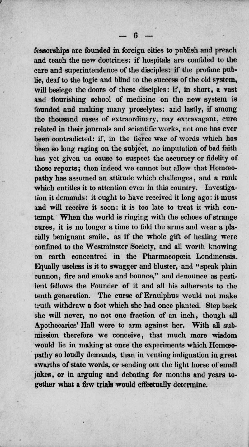 fessorships are founded in foreign cities to publish and preach and teach the new doctrines: if hospitals are confided to the care and superintendence of the disciples: if the profane pub- lic, deaf to the logic and blind to the success of the old system, will besiege the doors of these disciples: if, in short, a vast and flourishing school of medicine on the new system is founded and making many proselytes: and lastly, if among the thousand cases of extraordinary, nay extravagant, cure related in their journals and scientific works, not one has ever been contradicted: if, in the fierce war of words which has been so long raging on the subject, no imputation of bad faith has yet given us cause to suspect the accuracy or fidelity of those reports; then indeed we cannot but allow that Homoeo- pathy has assumed an attitude which challenges, and a rank which entitles it to attention even in this country. Investiga- tion it demands: it ought to have received it long ago: it must and will receive it soon: it is too late to treat it with con- tempt. When the world is ringing with the echoes of strange cures, it is no longer a time to fold the arms and wear a pla- cidly benignant smile, as if the whole gift of healing were confined to the Westminster Society, and all worth knowing on earth concentred in the Pharmacopoeia Londinensis. Equally useless is it to swagger and bluster, and speak plain cannon, fire and smoke and bounce, and denounce as pesti- lent fellows the Founder of it and all his adherents to the tenth generation. The curse of Ernulphus would not make truth withdraw a foot which she had once planted. Step back she will never, no not one fraction of an inch, though all Apothecaries' Hall were to arm against her. With all sub- mission therefore we conceive, that much more wisdom would lie in making at once the experiments which Homoeo- pathy so loudly demands, than in venting indignation in great swarths of state words, or sending out the light horse of small jokes, or in arguing and debating for months and years to- gether what a few trials would effectually determine.
