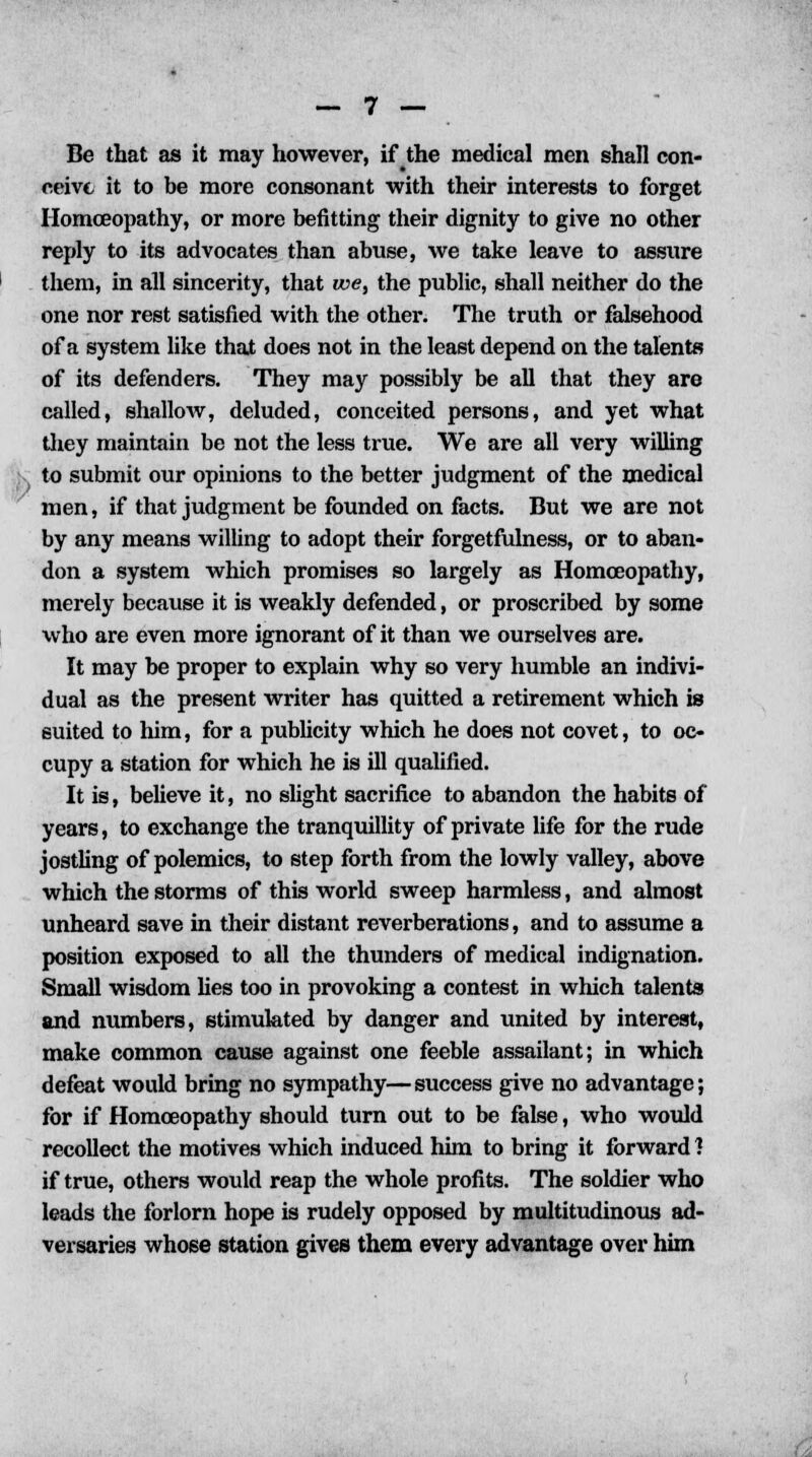 Be that as it may however, if the medical men shall con- ceive it to be more consonant with their interests to forget Homoeopathy, or more befitting their dignity to give no other reply to its advocates than abuse, we take leave to assure them, in all sincerity, that we, the public, shall neither do the one nor rest satisfied with the other. The truth or falsehood of a system like that does not in the least depend on the talents of its defenders. They may possibly be all that they are called, shallow, deluded, conceited persons, and yet what they maintain be not the less true. We are all very willing to submit our opinions to the better judgment of the medical men, if that judgment be founded on facts. But we are not by any means willing to adopt their forgetfulness, or to aban- don a system which promises so largely as Homoeopathy, merely because it is weakly defended, or proscribed by some who are even more ignorant of it than we ourselves are. It may be proper to explain why so very humble an indivi- dual as the present writer has quitted a retirement which is suited to him, for a publicity which he does not covet, to oc- cupy a station for which he is ill qualified. It is, believe it, no slight sacrifice to abandon the habits of years, to exchange the tranquillity of private life for the rude jostling of polemics, to step forth from the lowly valley, above which the storms of this world sweep harmless, and almost unheard save in their distant reverberations, and to assume a position exposed to all the thunders of medical indignation. Small wisdom lies too in provoking a contest in which talents and numbers, stimulated by danger and united by interest, make common cause against one feeble assailant; in which defeat would bring no sympathy—success give no advantage; for if Homoeopathy should turn out to be false, who would recollect the motives which induced him to bring it forward 1 if true, others would reap the whole profits. The soldier who leads the forlorn hope is rudely opposed by multitudinous ad- versaries whose station gives them every advantage over him