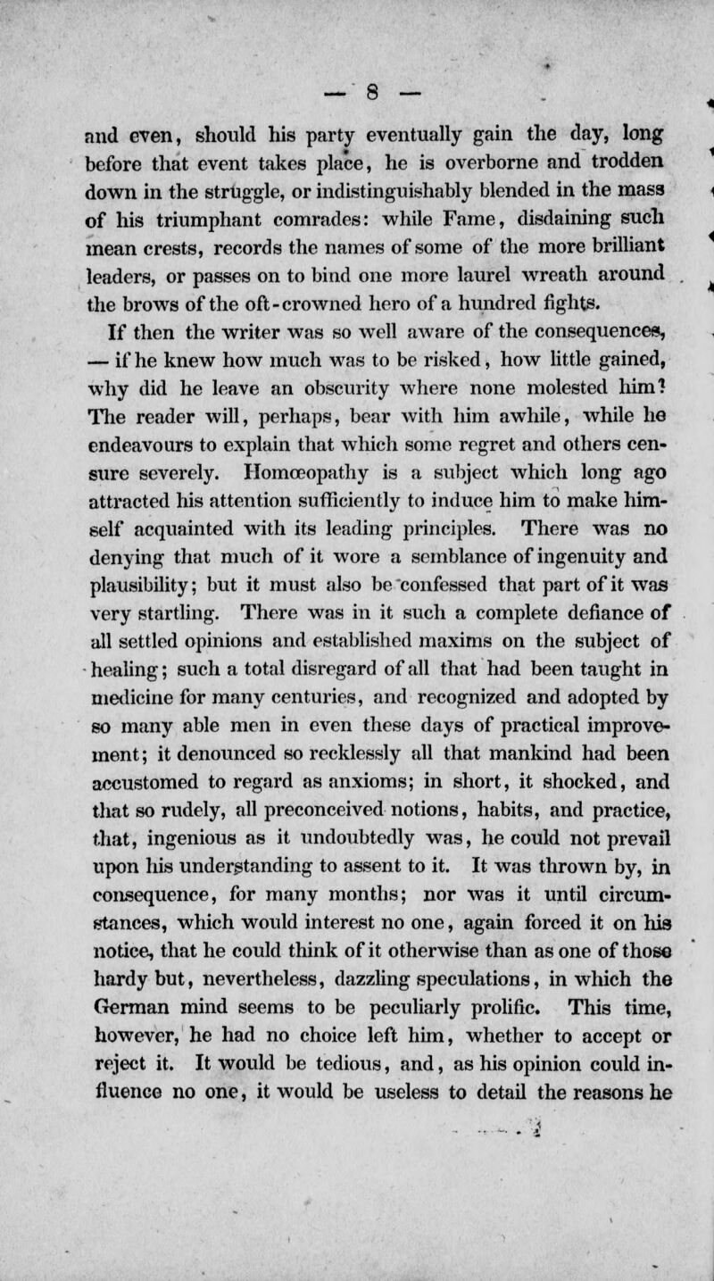 and even, should his party eventually gain the day, long before that event takes place, he is overborne and trodden down in the struggle, or indistinguishably blended in the mass of his triumphant comrades: while Fame, disdaining such mean crests, records the names of some of the more brilliant leaders, or passes on to bind one more laurel wreath around the brows of the oft-crowned hero of a hundred fights. If then the writer was so well aware of the consequences, — if he knew how much was to be risked, how little gained, why did he leave an obscurity where none molested him'? The reader will, perhaps, bear with him awhile, while he endeavours to explain that which some regret and others cen- sure severely. Homoeopathy is a subject which long ago attracted his attention sufficiently to induce him to make him- self acquainted with its leading principles. There was no denying that much of it wore a semblance of ingenuity and plausibility; but it must also be confessed that part of it was very startling. There was in it such a complete defiance of all settled opinions and established maxims on the subject of healing; such a total disregard of all that had been taught in medicine for many centuries, and recognized and adopted by so many able men in even these days of practical improve- ment ; it denounced so recklessly all that mankind had been accustomed to regard as anxioms; in short, it shocked, and that so rudely, all preconceived notions, habits, and practice, that, ingenious as it undoubtedly was, he could not prevail upon his understanding to assent to it. It was thrown by, in consequence, for many months; nor was it until circum- stances, which would interest no one, again forced it on his notice, that he could think of it otherwise than as one of those hardy but, nevertheless, dazzling speculations, in which the German mind seems to be peculiarly prolific. This time, however, he had no choice left him, whether to accept or reject it. It would be tedious, and, as his opinion could in- fluence no one, it would be useless to detail the reasons he