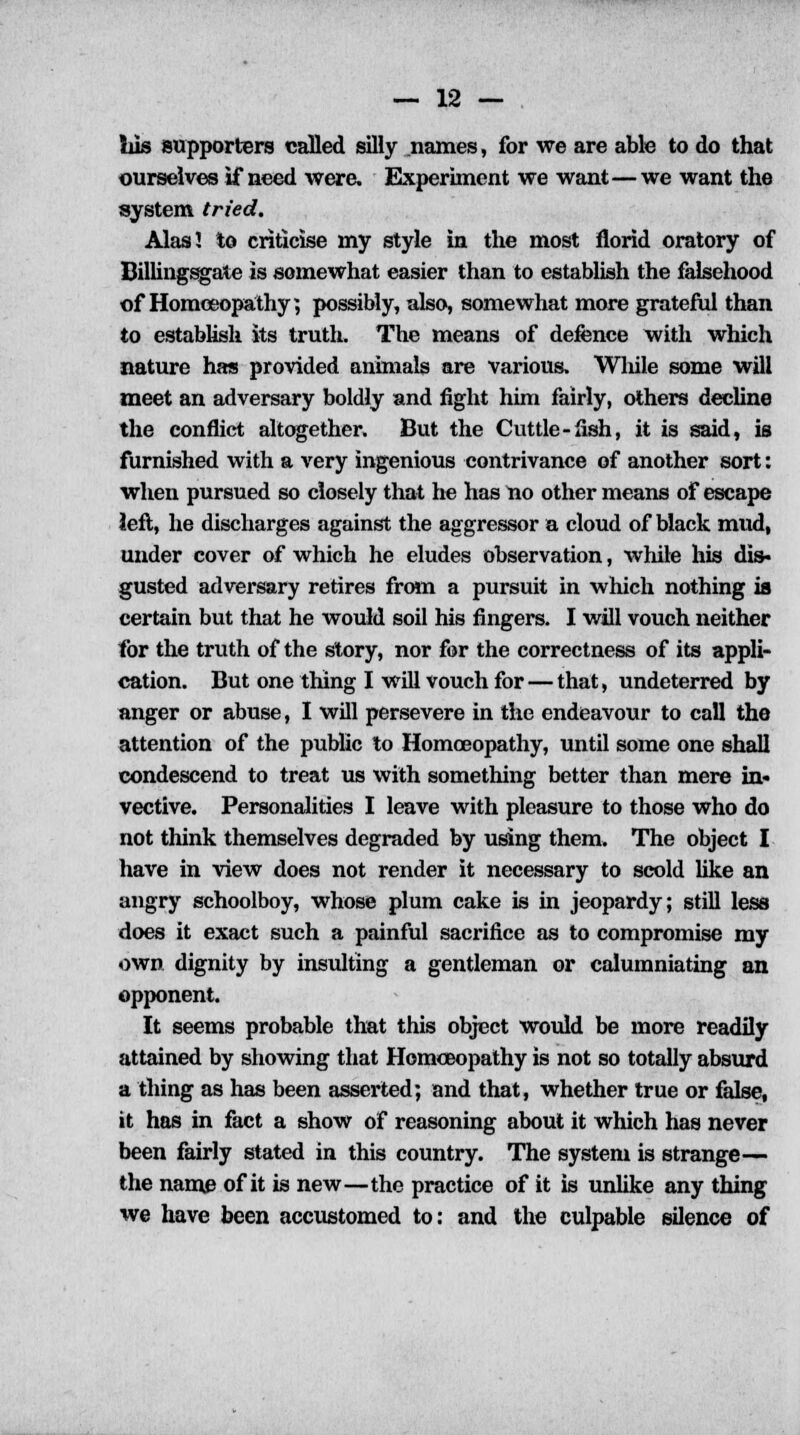 his supporters called silly names, for we are able to do that ourselves if need were. Experiment we want—we want the system tried. Alas I to criticise my style in the most florid oratory of Billingsgate is somewhat easier than to establish the falsehood of Homoeopathy; possibly, also, somewhat more grateful than to establish its truth. The means of defence with which nature has provided animals are various, Wliile some will meet an adversary boldly and fight him fairly, others decline the conflict altogether. But the Cuttle -fish, it is said, is furnished with a very ingenious contrivance of another sort: when pursued so closely that he has no other means of escape left, he discharges against the aggressor a cloud of black mud, under cover of which he eludes observation, while his dis- gusted adversary retires from a pursuit in which nothing is certain but that he would soil his fingers. I will vouch neither for the truth of the story, nor for the correctness of its appli- cation. But one thing I will vouch for — that, undeterred by anger or abuse, I will persevere in the endeavour to call the attention of the public to Homoeopathy, until some one shall condescend to treat us with something better than mere in- vective. Personalities I leave with pleasure to those who do not think themselves degraded by using them. The object I have in view does not render it necessary to scold like an angry schoolboy, whose plum cake is in jeopardy; still less does it exact such a painful sacrifice as to compromise my own dignity by insulting a gentleman or calumniating an opponent. It seems probable that this object would be more readily attained by showing that Homoeopathy is not so totally absurd a thing as has been asserted; and that, whether true or false, it has in fact a show of reasoning about it which has never been fairly stated in this country. The system is strange— the name of it is new—the practice of it is unlike any thing we have been accustomed to: and the culpable silence of