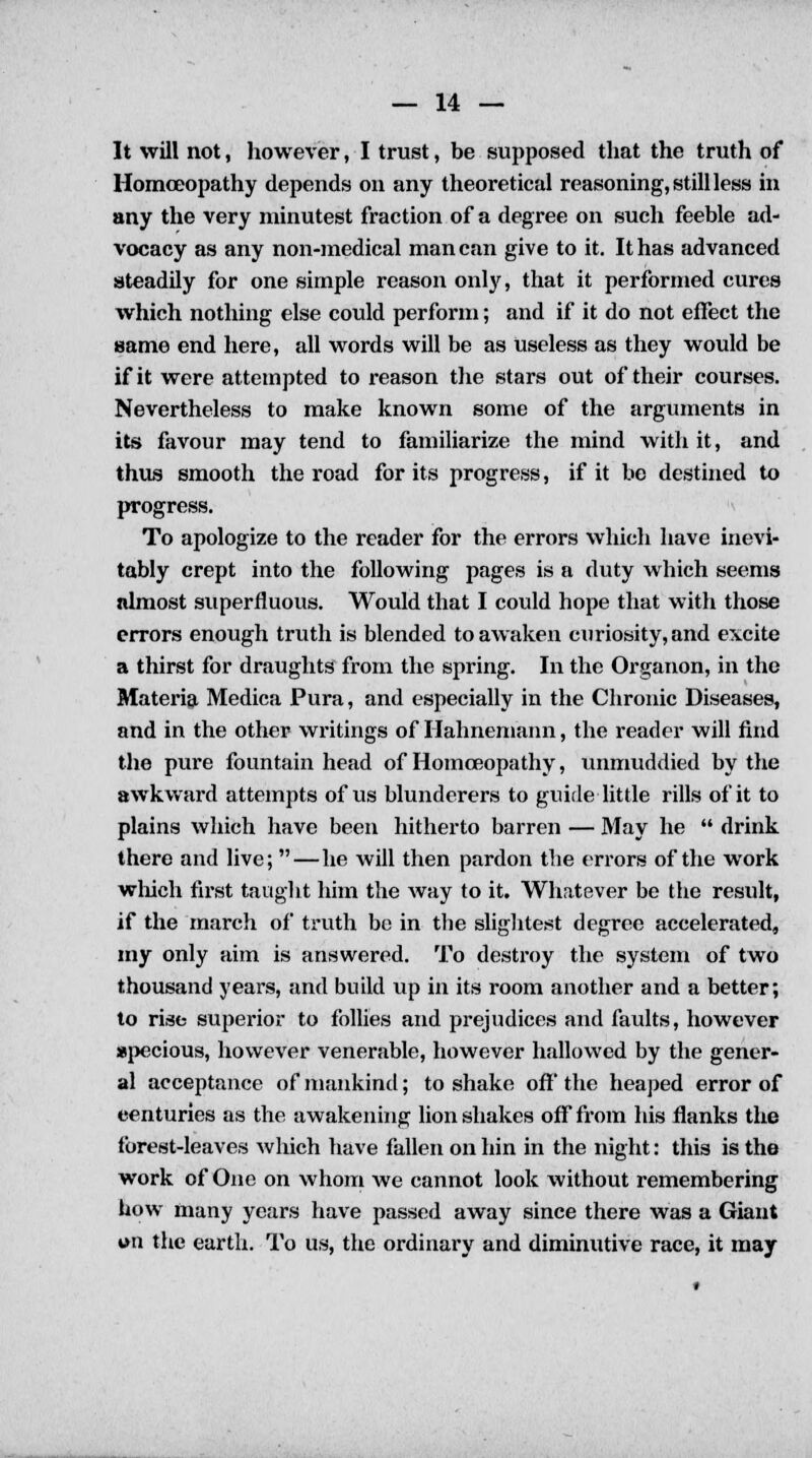 It will not, however, I trust, be supposed that the truth of Homoeopathy depends on any theoretical reasoning, still less in any the very minutest fraction of a degree on such feeble ad- vocacy as any non-medical man can give to it. It has advanced steadily for one simple reason only, that it performed cures which nothing else could perform; and if it do not effect the same end here, all words will be as useless as they would be if it were attempted to reason the stars out of their courses. Nevertheless to make known some of the arguments in its favour may tend to familiarize the mind with it, and thus smooth the road for its progress, if it be destined to progress. To apologize to the reader for the errors which have inevi- tably crept into the following pages is a duty which seems almost superfluous. Would that I could hope that with those errors enough truth is blended to awaken curiosity, and excite a thirst for draughts from the spring. In the Organon, in the Materia Medica Pura, and especially in the Chronic Diseases, and in the other writings of Hahnemann, the reader will find the pure fountain head of Homoeopathy, unmuddied by the awkward attempts of us blunderers to guide little rills of it to plains which have been hitherto barren — May he drink there and live; —he will then pardon the errors of the work which first taught him the way to it. Whatever be the result, if the march of truth be in the slightest degree accelerated, my only aim is answered. To destroy the system of two thousand years, and build up in its room another and a better; to rise superior to follies and prejudices and faults, however specious, however venerable, however hallowed by the gener- al acceptance of mankind; to shake off' the heaped error of eenturies as the awakening lion shakes off from his flanks the forest-leaves which have fallen on bin in the night: this is the work of One on whom we cannot look without remembering bow many years have passed away since there was a Giant *>n the earth. To us, the ordinary and diminutive race, it may