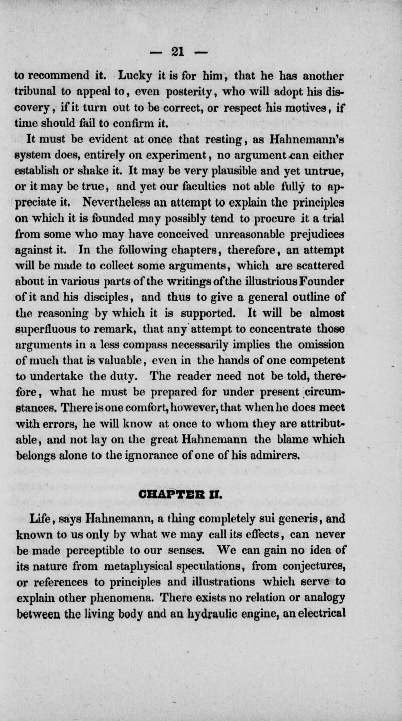 to recommend it. Lucky it is for him, that he has another tribunal to appeal to, even posterity, who will adopt his dis- covery, if it turn out to be correct, or respect his motives, if time should fail to confirm it. It must be evident at once that resting, as Hahnemann's system does, entirely on experiment, no argument can either establish or shake it. It may be very plausible and yet untrue, or it may be true, and yet our faculties not able fully to ap- preciate it. Nevertheless an attempt to explain the principles on which it is founded may possibly tend to procure it a trial from some who may have conceived unreasonable prejudices against it. In the following chapters, therefore, an attempt will be made to collect some arguments, which are scattered about in various parts of the writings of the illustrious Founder of it and his disciples, and thus to give a general outline of the reasoning by which it is supported. It will be almost superfluous to remark, that any attempt to concentrate those arguments in a less compass necessarily implies the omission of much that is valuable, even in the hands of one competent to undertake the duty. The reader need not be told, there- fore , what he must be prepared for under present circum- stances. There is one comfort, however, that when he does meet with errors, he will know at once to whom they are attribut- able, and not lay on the great Hahnemann the blame which belongs alone to the ignorance of one of his admirers. CHAPTER II. Life, says Hahnemann, a thing completely sui generis, and known to us only by what we may call its effects, can never be made perceptible to our senses. We can gain no idea of its nature from metaphysical speculations, from conjectures, or references to principles and illustrations which serve to explain other phenomena. There exists no relation or analogy between the living body and an hydraulic engine, an electrical