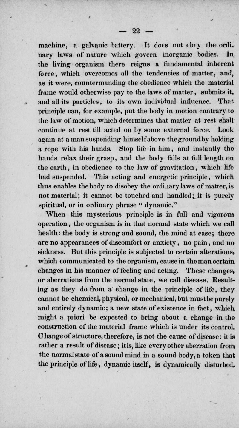 machine, a galvanic battery. It dots riot (b«y the ordi, nary laws of nature which govern inorganic bodies. In the living organism there reigns a fundamental inherent force, which overcomes all the tendencies of matter, and, as it were, countermanding the obedience which the material frame would otherwise pay to the laws of matter, submits it, and all its particles, to its own individual influence. That principle can, for example, put the body in motion contrary to the law of motion, which determines that matter at rest shall continue at rest till acted on by some external force. Look again at a man suspending himself above the ground by holding a rope with his hands. Stop life in him, and instantly the hands relax their grasp, and the body falls at full length on the earth, in obedience to the law of gravitation, which life had suspended. This acting and energetic principle, which thus enables the body to disobey the ordinary laws of matter, is not material; it cannot be touched and handled; it is purely spiritual, or in ordinary phrase dynamic. When this mysterious principle is in full and vigorous operation, the organism is in that normal state which we call health: the body is strong and sound, the mind at ease; there are' no appearances of discomfort or anxiety, no pain, and no sickness. But this principle is subjected to certain alterations, which communicated to the organism, cause in the man certain changes in his manner of feeling and acting. These changes, or aberrations from the normal state, we call disease. Result- ing as they do from a change in the principle of life, they cannot be chemical, physical, or mechanical, but must be purely and entirely dynamic; a new state of existence in fact, which might a priori be expected to bring about a change in the construction of the material frame which is under its control. Change of structure, therefore, is not the cause of disease: it is rather a result of disease; it is, like every other aberration from the normal state of a sound mind in a sound body, a token that the principle of life, dynamic itself, is dynamically disturbed.