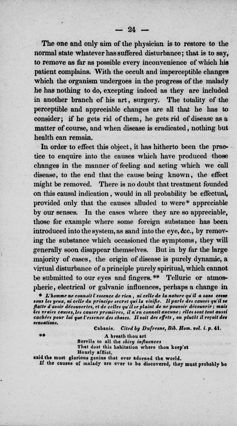 The one and only aim of the physician is to restore to the normal state whatever has suffered disturbance; that is to say, to remove as far as possible every inconvenience of which his patient complains. With the occult and imperceptible changes which the organism undergoes in the progress of the malady he has nothing to do, excepting indeed as they are included in another branch of his art, surgery. The totality of the perceptible and appreciable changes are all that he has to consider; if he gets rid of them, he gets rid of disease as a matter of course, and when disease is eradicated, nothing but health can remain. In order to effect this object, it has hitherto been the prac- tice to enquire into the causes which have produced those changes in the manner of feeling and acting which we call disease, to the end that the cause being known, the effect might be removed. There is no doubt that treatment founded on this causal indication, would in all probability be effectual, provided only that the causes alluded to were* appreciable by our senses. In the cases where they are so appreciable, those for example where some foreign substance has been introduced into the system, as sand into the eye,&c, by remov- ing the substance which occasioned the symptoms, they will generally soon disappear themselves. But in by far the large majority of cases, the origin of disease is purely dynamic, a virtual disturbance of a principle purely spiritual, which cannot be submitted to our eyes and fingers. ** Telluric or atmos- pheric, electrical or galvanic influences, perhaps a change in * I.'homme ne connoit I essence de Hen , ni celle de la nature qu'il a sans ceste tout let yeux, ni celle du principe secret qui la vivifie. Ilparle det cautes qu'il te flatte d'avoir decouverles, et de celles qu'il te plaint de ne pouvoir decouvrir; mail tet vraiet causes, let causet premieres, il n'en connoit aucune; ellet tont tout autti cacheet pour lui que I'ettence des chotet. II voit del effett, ou plutot il recoit det tentationt. Cabanis. Cited by Dufretne, Bib. Horn. vol. i. p. 41. ** A breath thou art Servile to all the skiey influence! That dost this habitation where thou keep's! Hourly afflict, said the most glorious genius that ever adorned the world. If the causes of malady are ever to be discovered; they must probably be