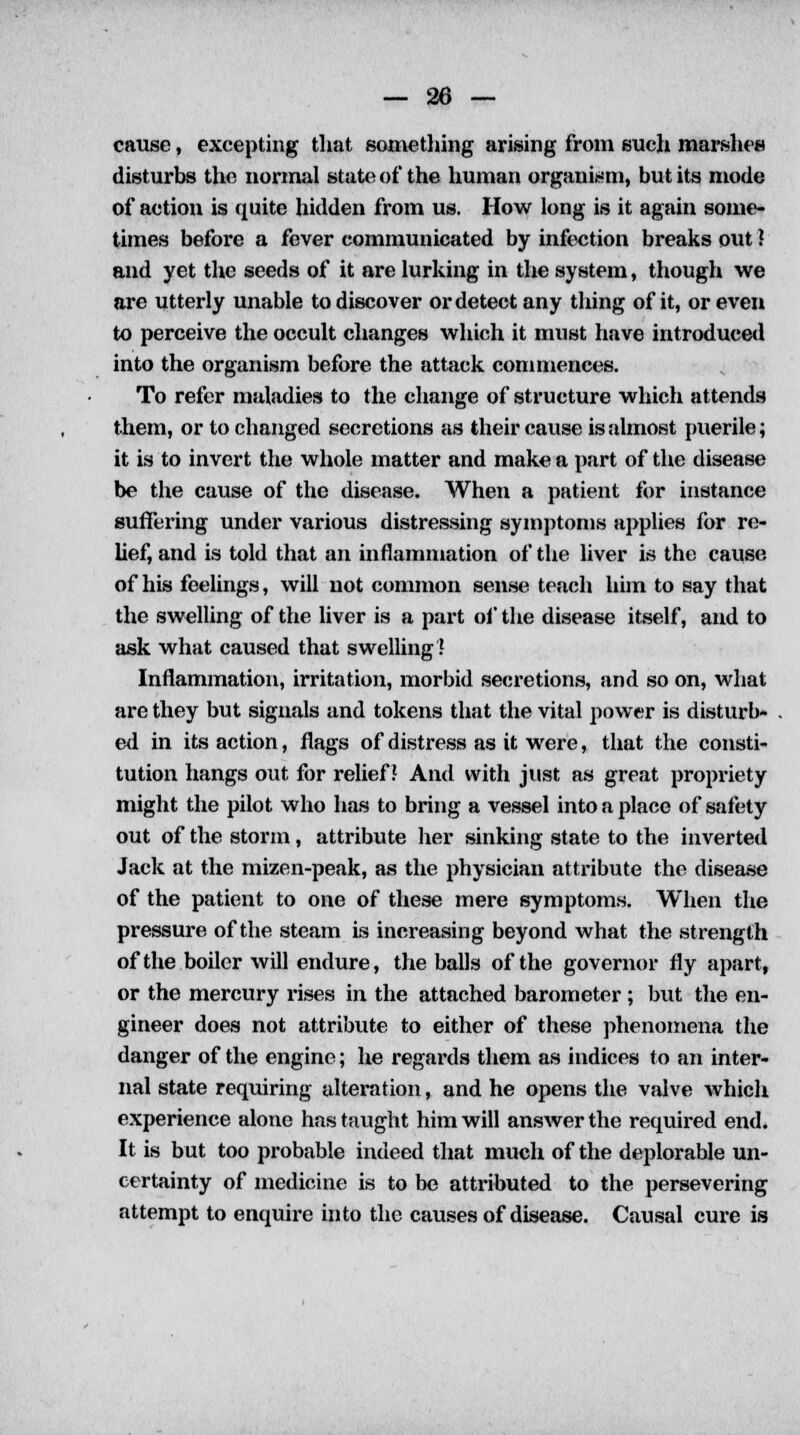 cause, excepting that something arising from such marshes disturbs the normal state of the human organism, but its mode of action is quite hidden from us. How long is it again some- times before a fever communicated by infection breaks out ? and yet the seeds of it are lurking in the system, though we are utterly unable to discover or detect any thing of it, or even to perceive the occult changes which it must have introduced into the organism before the attack commences. To refer maladies to the change of structure which attends them, or to changed secretions as their cause is almost puerile; it is to invert the whole matter and make a part of the disease be the cause of the disease. When a patient for instance suffering under various distressing symptoms applies for re- lief, and is told that an inflammation of the liver is the cause of his feelings, will not common sense teach him to say that the swelling of the liver is a part of the disease itself, and to ask what caused that swelling ? Inflammation, irritation, morbid secretions, and so on, what are they but signals and tokens that the vital power is disturb- ed in its action, flags of distress as it were, that the consti- tution hangs out for relief? And with just as great propriety might the pilot who has to bring a vessel into a place of safety out of the storm, attribute her sinking state to the inverted Jack at the mizen-peak, as the physician attribute the disease of the patient to one of these mere symptoms. When the pressure of the steam is increasing beyond what the strength of the boiler will endure, the balls of the governor fly apart, or the mercury rises in the attached barometer ; but the en- gineer does not attribute to either of these phenomena the danger of the engine; he regards them as indices to an inter- nal state requiring alteration, and he opens the valve which experience alone has taught him will answer the required end. It is but too probable indeed that much of the deplorable un- certainty of medicine is to be attributed to the persevering attempt to enquire into the causes of disease. Causal cure is