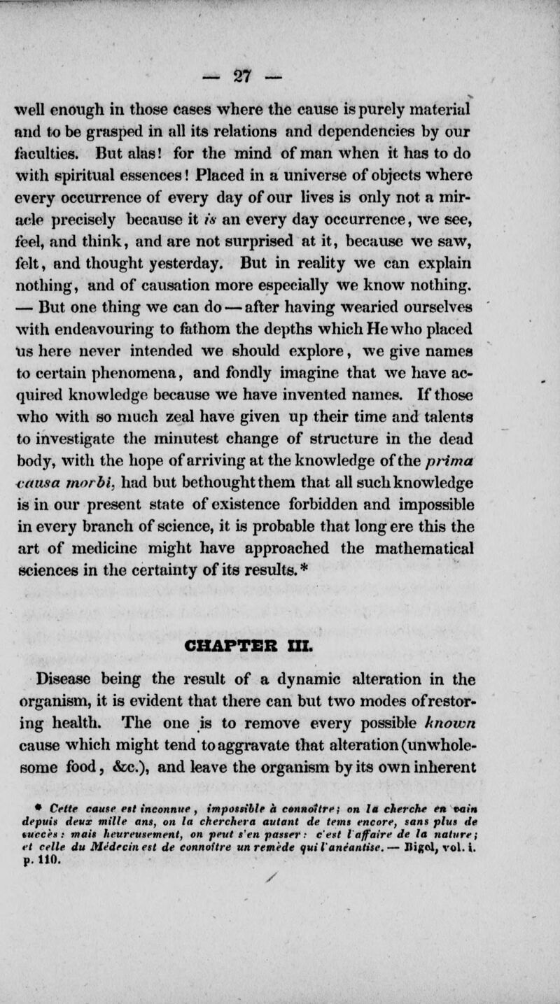 well enough in those cases where the cause is purely material and to be grasped in all its relations and dependencies by our faculties. But alas! for the mind of man when it has to do with spiritual essences! Placed in a universe of objects where every occurrence of every day of our lives is only not a mir- acle precisely because it is an every day occurrence, we see, feel, and think, and are not surprised at it, because wc saw, felt, and thought yesterday. But in reality we can explain nothing, and of causation more especially we know nothing. — But one thing we can do — after having wearied ourselves with endeavouring to fathom the depths which He who placed us here never intended we should explore, we give names to certain phenomena, and fondly imagine that we have ac- quired knowledge because we have invented names. If those who with so much zeal have given up their time and talents to investigate the minutest change of structure in the dead body, with the hope of arriving at the knowledge of the prima (•ansa rnorbi, had but bethought them that all such knowledge is in our present state of existence forbidden and impossible in every branch of science, it is probable that long ere this the art of medicine might have approached the mathematical sciences in the certainty of its results. * CHAPTER III. Disease being the result of a dynamic alteration in the organism, it is evident that there can but two modes of restor- ing health. The one is to remove every possible known cause which might tend to aggravate that alteration (unwhole- some food, &c.), and leave the organism by its own inherent • Crtte cause est inconnue, impossible a connoltre; on la cherche en rutin depuis devr mille ans, on la cherchera autant de terns encore, sans plus de tucces : mats heureusement, on peut s'en passer: e'est I'affaire de la nature; et celle du Medecin est de connoitre un remede quil'aneantise.— Uiflol, vol. i. p. 110.