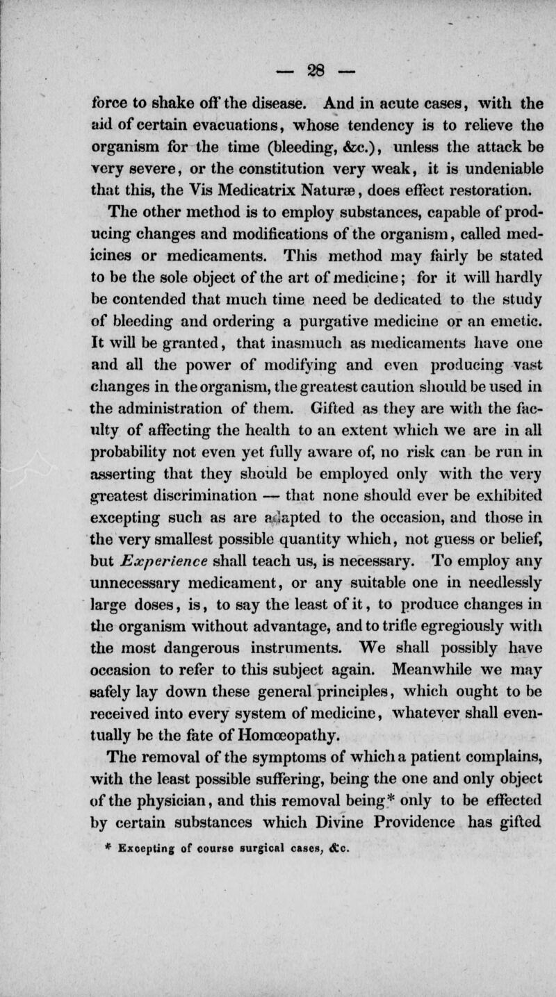 force to shake off' the disease. And in acute cases, with the aid of certain evacuations, whose tendency is to relieve the organism for the time (bleeding, &c.), unless the attack be very severe, or the constitution very weak, it is undeniable that this, the Vis Medicatrix Naturae, does effect restoration. The other method is to employ substances, capable of prod- ucing changes and modifications of the organism, called med- icines or medicaments. This method may fairly be stated to be the sole object of the art of medicine; for it will hardly be contended that much time need be dedicated to the study of bleeding and ordering a purgative medicine or an emetic. It will be granted, that inasmuch as medicaments have one and all the power of modifying and even producing vast changes in the organism, the greatest caution should be used in the administration of them. Gifted as they are with the fac- ulty of affecting the health to an extent which we are in all probability not even yet fully aware of, no risk can be run in asserting that they should be employed only with the very greatest discrimination — that none should ever be exhibited excepting such as are adapted to the occasion, and those in the very smallest possible quantity which, not guess or belief, but Experience shall teach us, is necessary. To employ any unnecessary medicament, or any suitable one in needlessly large doses, is, to say the least of it, to produce changes in the organism without advantage, and to trifle egregiously with the most dangerous instruments. We shall possibly have occasion to refer to this subject again. Meanwhile we may safely lay down these general principles, which ought to be received into every system of medicine, whatever shall even- tually be the fate of Homoeopathy. The removal of the symptoms of which a patient complains, with the least possible suffering, being the one and only object of the physician, and this removal being* only to be effected by certain substances which Divine Providence has gifted * Excepting of course surgical cases, <£c.