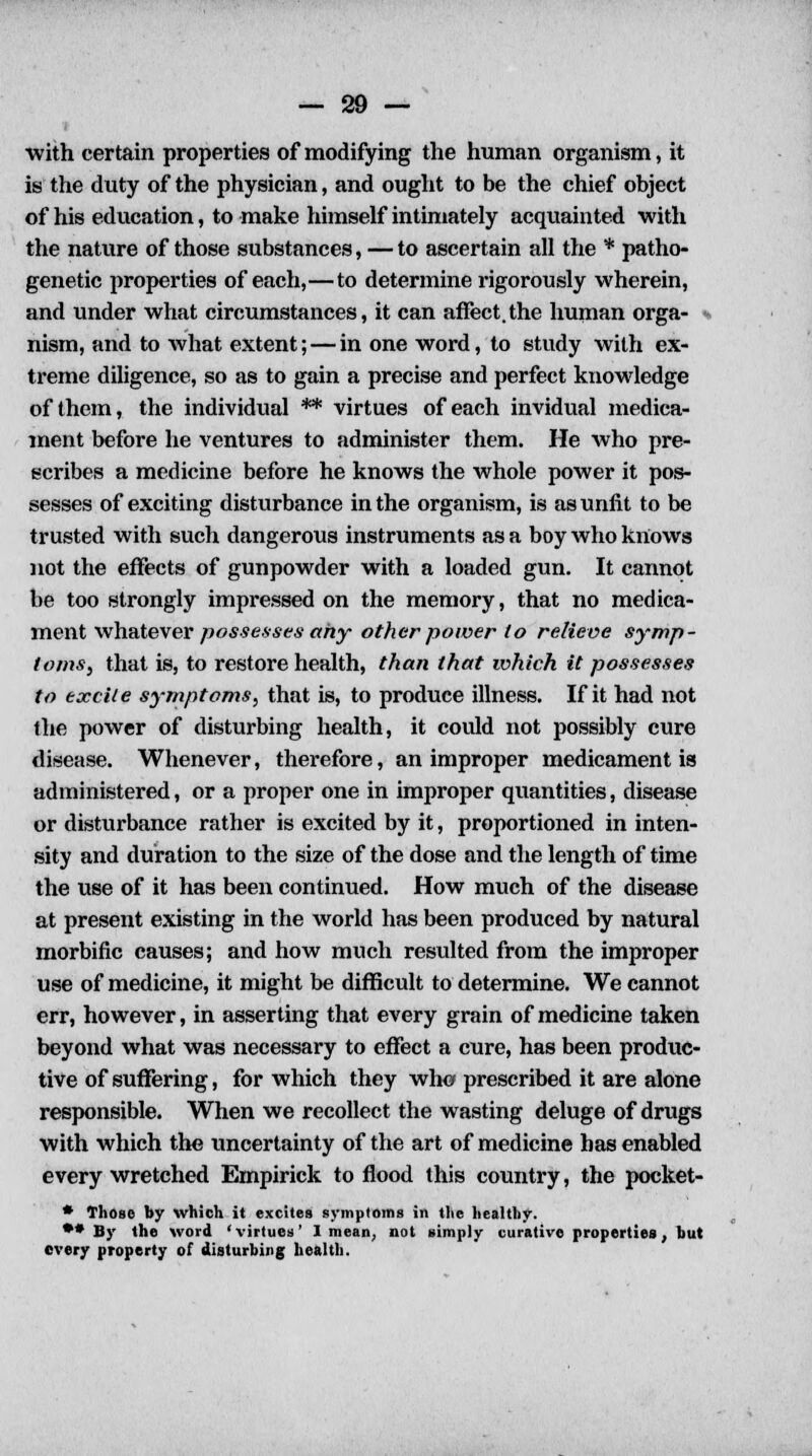 with certain properties of modifying the human organism, it is the duty of the physician, and ought to be the chief object of his education, to make himself intimately acquainted with the nature of those substances, —to ascertain all the * patho- genetic properties of each,—to determine rigorously wherein, and under what circumstances, it can affect.the human orga- nism, and to what extent; — in one word, to study with ex- treme diligence, so as to gain a precise and perfect knowledge of them, the individual ** virtues of each invidual medica- ment before he ventures to administer them. He who pre- scribes a medicine before he knows the whole power it pos- sesses of exciting disturbance in the organism, is as unfit to be trusted with such dangerous instruments as a boy who knows not the effects of gunpowder with a loaded gun. It cannot be too strongly impressed on the memory, that no medica- ment whatever possesses any other power to relieve symp- toms, that is, to restore health, than that which it possesses to excite symptoms, that is, to produce illness. If it had not the power of disturbing health, it could not possibly cure disease. Whenever, therefore, an improper medicament is administered, or a proper one in improper quantities, disease or disturbance rather is excited by it, proportioned in inten- sity and duration to the size of the dose and the length of time the use of it has been continued. How much of the disease at present existing in the world has been produced by natural morbific causes; and how much resulted from the improper use of medicine, it might be difficult to determine. We cannot err, however, in asserting that every grain of medicine taken beyond what was necessary to effect a cure, has been produc- tive of suffering, for which they who prescribed it are alone responsible. When we recollect the wasting deluge of drugs with which the uncertainty of the art of medicine has enabled every wretched Empirick to flood this country, the pocket- * Those by which it excites symptoms in the healthy. ** By the word 'virtues' I mean, not simply curative properties, but every property of disturbing health.