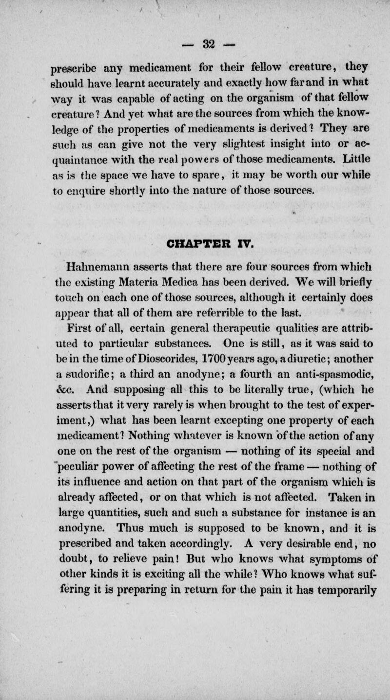 prescribe any medicament for their fellow creature, they should have learnt accurately and exactly how far and in what way it was capable of acting on the organism of that fellow creature? And yet what are the sources from which the know- ledge of the properties of medicaments is derived 1 They are such as can give not the very slightest insight into or ac- quaintance with the real powers of those medicaments. Little as is the space we have to spare, it may be worth our while to enquire shortly into the nature of those sources. CHAPTER IV. Hahnemann asserts that there are four sources from which the existing Materia Medica has been derived. We will briefly touch on each one of those sources, although it certainly does appear that all of them are referrible to the last. First of all, certain general therapeutic qualities are attrib- uted to particular substances. One is still, as it was said to be in the time of Dioscorides, 1700 years ago, a diuretic; another a sudorific; a third an anodyne; a fourth an anti-spasmodic, &c. And supposing all this to be literally true, (which he asserts that it very rarely is when brought to the test of exper- iment,) what has been learnt excepting one property of each medicament] Nothing whatever is known of the action of any one on the rest of the organism — nothing of its special and peculiar power of affecting the rest of the frame — nothing of its influence and action on that part of the organism which is already affected, or on that which is not affected. Taken in large quantities, such and such a substance for instance is an anodyne. Thus much is supposed to be known, and it is prescribed and taken accordingly. A very desirable end, no doubt, to relieve pain! But who knows what symptoms of other kinds it is exciting all the while! Who knows what suf- fering it is preparing in return for the pain it has temporarily