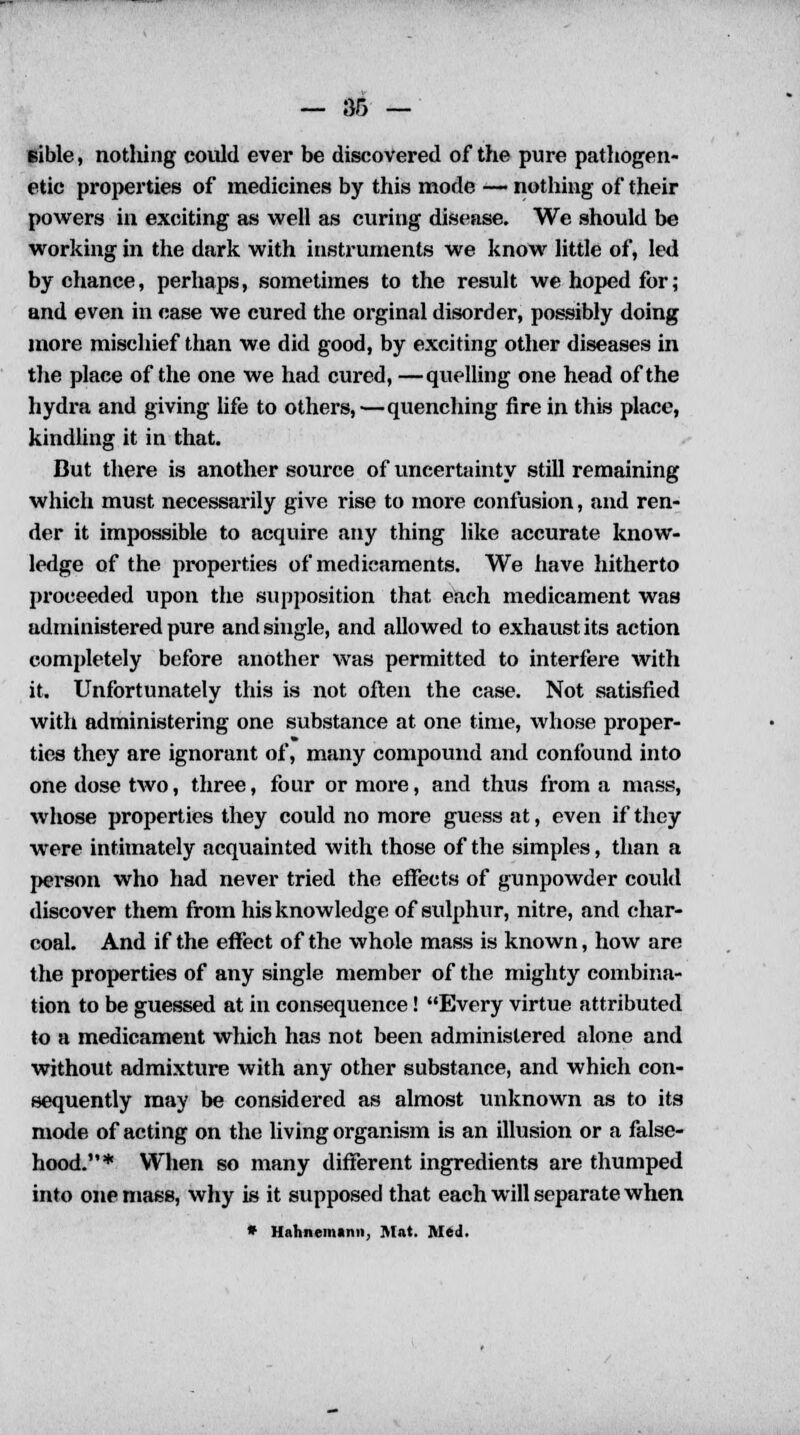 Bible, nothing could ever be discovered of the pure pathogen- etic properties of medicines by this mode — nothing of their powers in exciting as well as curing disease. We should be working in the dark with instruments we know little of, led by chance, perhaps, sometimes to the result we hoped for; and even in case we cured the orginal disorder, possibly doing more mischief than we did good, by exciting other diseases in the place of the one we had cured, —quelling one head of the hydra and giving life to others,—quenching fire in this place, kindling it in that. But there is another source of uncertainty still remaining which must necessarily give rise to more confusion, and ren- der it impossible to acquire any thing like accurate know- ledge of the properties of medicaments. We have hitherto proceeded upon the supposition that each medicament was administered pure and single, and allowed to exhaust its action completely before another was permitted to interfere with it. Unfortunately this is not often the case. Not satisfied with administering one substance at one time, whose proper- ties they are ignorant of, many compound and confound into one dose two, three, four or more, and thus from a mass, whose properties they could no more guess at, even if they were intimately acquainted with those of the simples, than a person who had never tried the effects of gunpowder could discover them from his knowledge of sulphur, nitre, and char- coal. And if the effect of the whole mass is known, how are the properties of any single member of the mighty combina- tion to be guessed at in consequence! Every virtue attributed to a medicament which has not been administered alone and without admixture Avith any other substance, and which con- sequently may be considered as almost unknown as to its mode of acting on the living organism is an illusion or a false- hood.* When so many different ingredients are thumped into one mass, why is it supposed that each will separate when * Hahnemann, Mat. Med.