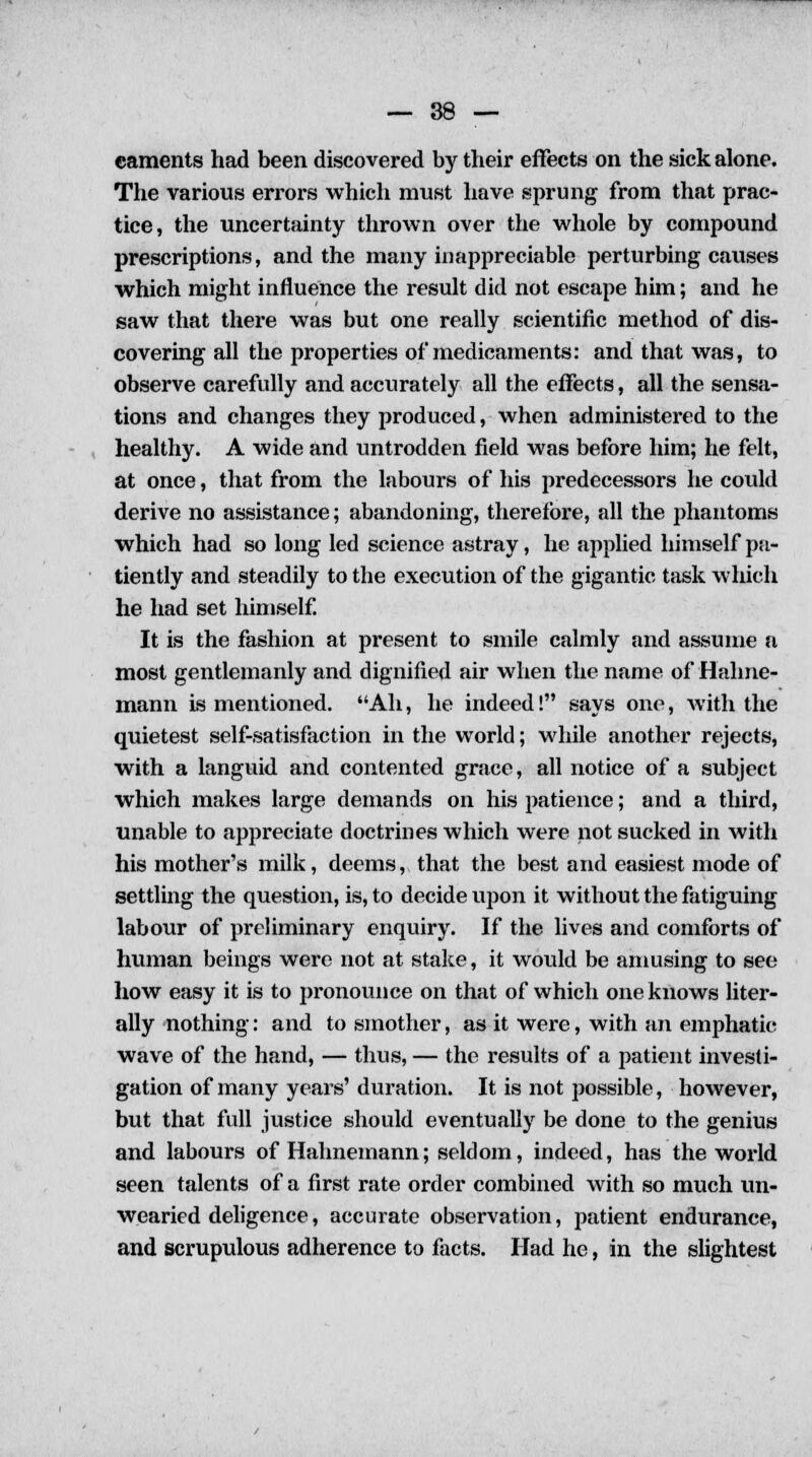 caments had been discovered by their effects on the sick alone. The various errors which must have sprung from that prac- tice, the uncertainty thrown over the whole by compound prescriptions, and the many inappreciable perturbing causes which might influence the result did not escape him; and he saw that there was but one really scientific method of dis- covering all the properties of medicaments: and that was, to observe carefully and accurately all the effects, all the sensa- tions and changes they produced, when administered to the healthy. A wide and untrodden field was before him; he felt, at once, that from the labours of his predecessors he could derive no assistance; abandoning, therefore, all the phantoms which had so long led science astray, he applied himself pa- tiently and steadily to the execution of the gigantic task which he had set himself. It is the fashion at present to smile calmly and assume a most gentlemanly and dignified air when the name of Hahne- mann is mentioned. Ah, he indeed! says one, with the quietest self-satisfaction in the world; while another rejects, with a languid and contented grace, all notice of a subject which makes large demands on his patience; and a third, unable to appreciate doctrines which were not sucked in with his mother's milk, deems, that the best and easiest mode of settling the question, is, to decide upon it without the fatiguing labour of preliminary enquiry. If the lives and comforts of human beings were not at stake, it would be amusing to see how easy it is to pronounce on that of which one knows liter- ally nothing: and to smother, as it were, with an emphatic wave of the hand, — thus, — the results of a patient investi- gation of many years' duration. It is not possible, however, but that full justice should eventually be done to the genius and labours of Hahnemann; seldom, indeed, has the world seen talents of a first rate order combined with so much un- wearied deligence, accurate observation, patient endurance, and scrupulous adherence to facts. Had he, in the slightest