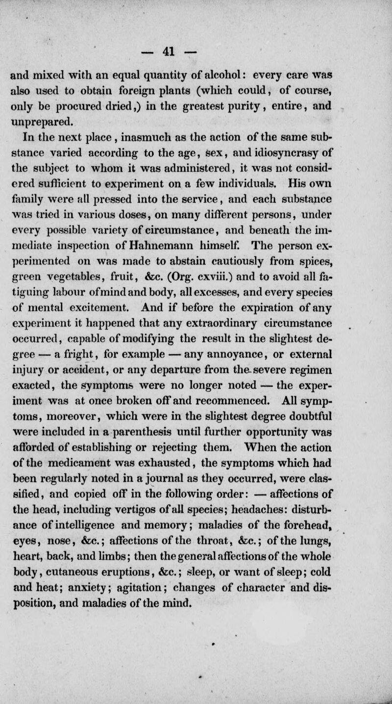 and mixed with an equal quantity of alcohol: every care was also used to obtain foreign plants (which could, of course, only be procured dried,) in the greatest purity, entire, and unprepared. In the next place, inasmuch as the action of the same sub- stance varied according to the age, sex, and idiosyncrasy of the subject to whom it was administered, it was not consid- ered sufficient to experiment on a few individuals. His own family were all pressed into the service, and each substance was tried in various doses, on many different persons, under every possible variety of circumstance, and beneath the im- mediate inspection of Hahnemann himself. The person ex- perimented on was made to abstain cautiously from spices, green vegetables, fruit, &c. (Org. cxviii.) and to avoid all fa- tiguing labour of mind and body, all excesses, and every species of mental excitement. And if before the expiration of any experiment it happened that any extraordinary circumstance occurred, capable of modifying the result in the slightest de- gree — a fright, for example — any annoyance, or external injury or accident, or any departure from the.severe regimen exacted, the symptoms were no longer noted — the exper- iment was at once broken off and recommenced. All symp- toms, moreover, which were in the slightest degree doubtful were included in a parenthesis until further opportunity was afforded of establishing or rejecting them. When the action of the medicament was exhausted, the symptoms which had been regularly noted in a journal as they occurred, were clas- sified, and copied off in the following order: — affections of the head, including vertigos of all species; headaches: disturb- ance of intelligence and memory; maladies of the forehead, eyes, nose, &c.; affections of the throat, &c.; of the lungs, heart, back, and limbs; then the general affections of the whole body, cutaneous eruptions, &c.; sleep, or want of sleep; cold and heat; anxiety; agitation; changes of character and dis- position, and maladies of the mind.