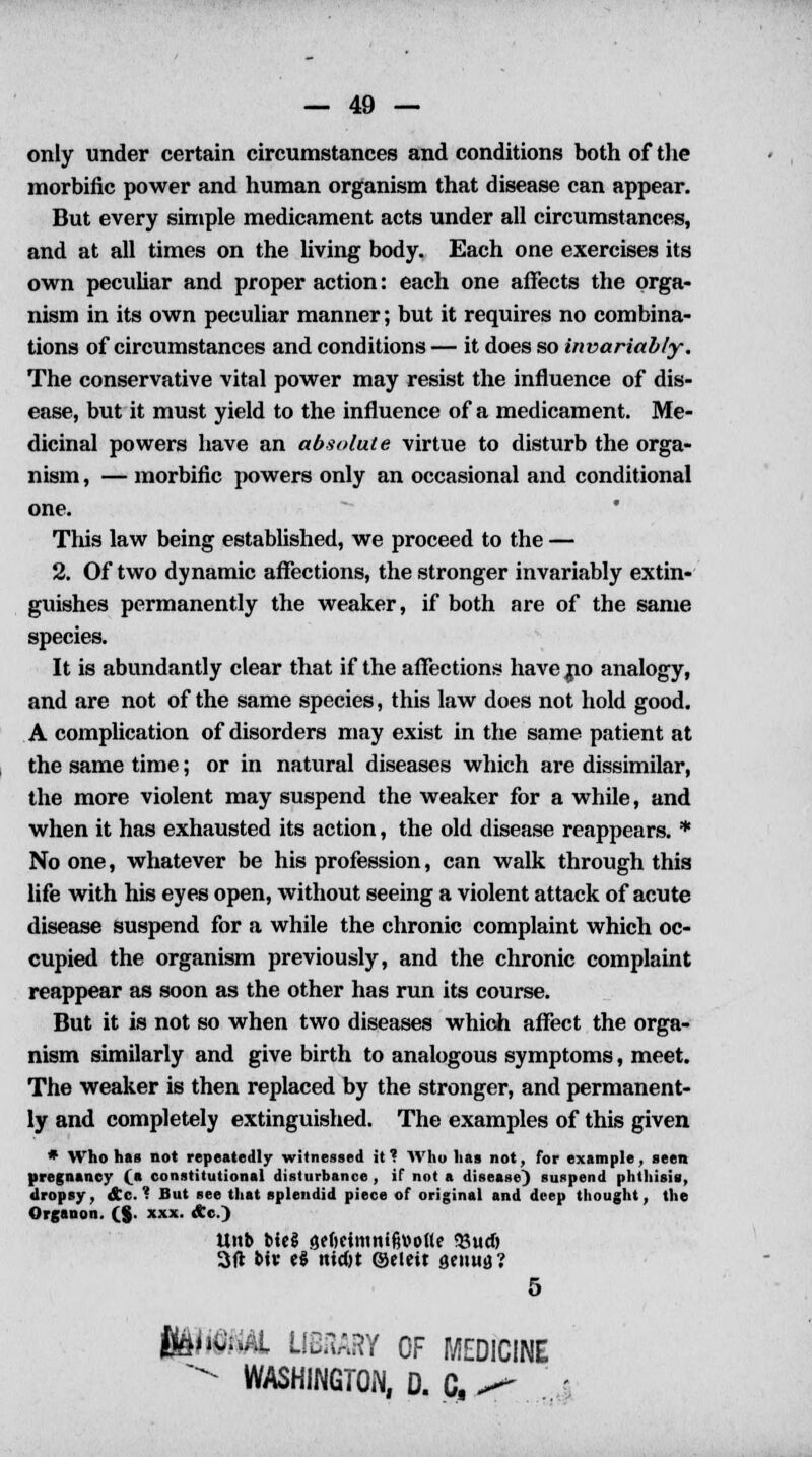 only under certain circumstances and conditions both of the morbific power and human organism that disease can appear. But every simple medicament acts under all circumstances, and at all times on the living body. Each one exercises its own peculiar and proper action: each one affects the orga- nism in its own peculiar manner; but it requires no combina- tions of circumstances and conditions— it does so invariably. The conservative vital power may resist the influence of dis- ease, but it must yield to the influence of a medicament. Me- dicinal powers have an absolute virtue to disturb the orga- nism , — morbific powers only an occasional and conditional one. This law being established, we proceed to the — 2. Of two dynamic affections, the stronger invariably extin- guishes permanently the weaker, if both are of the same species. It is abundantly clear that if the affections have no analogy, and are not of the same species, this law does not hold good. A complication of disorders may exist in the same patient at the same time; or in natural diseases which are dissimilar, the more violent may suspend the weaker for a while, and when it has exhausted its action, the old disease reappears. * No one, whatever be his profession, can walk through this life with his eyes open, without seeing a violent attack of acute disease suspend for a while the chronic complaint which oc- cupied the organism previously, and the chronic complaint reappear as soon as the other has run its course. But it is not so when two diseases which affect the orga- nism similarly and give birth to analogous symptoms, meet. The weaker is then replaced by the stronger, and permanent- ly and completely extinguished. The examples of this given * Who has not repeatedly witnessed it? Who has not, for example, seen pregnancy (a constitutional disturbance , if not a disease) suspend phthisis, dropsy, &c. ? But see that splendid piece of original and deep thought, the Organon. (_§. xxx. Ac.) Unb Me§ flfftcintni&vofle 33ud) 3(t b«v e$ widjt ©eleit genua? 5 ftiftAL LIBaARY OF MEDICINE - WASHINGTON, D. C, <* . .'. •