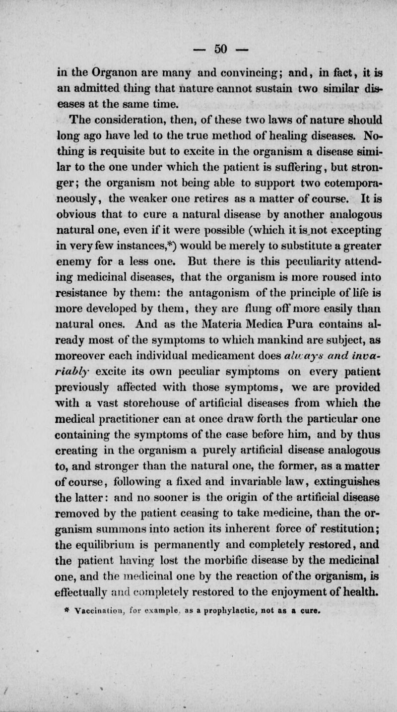in the Organon are many and convincing; and, in fact, it is an admitted thing that nature cannot sustain two similar dis- eases at the same time. The consideration, then, of these two laws of nature should long ago have led to the true method of healing diseases. No- thing is requisite but to excite in the organism a disease simi- lar to the one under which the patient is suffering, but stron- ger; the organism not being able to support two cotempora- neously, the weaker one retires as a matter of course. It is obvious that to cure a natural disease by another analogous natural one, even if it were possible (which it is.not excepting in very few instances,*) would be merely to substitute a greater enemy for a less one. But there is this peculiarity attend- ing medicinal diseases, that the organism is more roused into resistance by them: the antagonism of the principle of life is more developed by them, they are flung off more easily than natural ones. And as the Materia Medica Pura contains al- ready most of the symptoms to which mankind are subject, as moreover each individual medicament does always and inva- riably excite its own peculiar symptoms on every patient previously affected with those symptoms, we are provided with a vast storehouse of artificial diseases from which the medical practitioner can at once draw forth the particular one containing the symptoms of the case before him, and by thus creating in the organism a purely artificial disease analogous to, and stronger than the natural one, the former, as a matter of course, following a fixed and invariable law, extinguishes the latter: and no sooner is the origin of the artificial disease removed by the patient ceasing to take medicine, than the or- ganism summons into action its inherent force of restitution; the equilibrium is permanently and completely restored, and the patient having lost the morbific disease by the medicinal one, and the medicinal one by the reaction of the organism, is effectually and completely restored to the enjoyment of health. * Vaccination, for example, as a prophylactic, not as a cure.