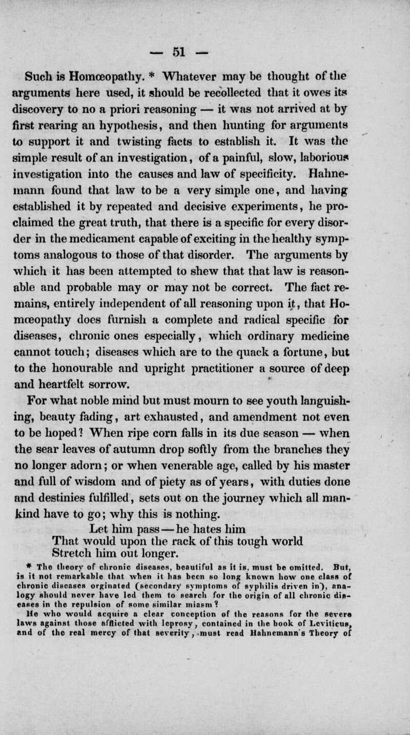 Such is Homoeopathy. * Whatever may be thought of the arguments here used, it should be recollected that it owes its discovery to no a priori reasoning — it was not arrived at by first rearing an hypothesis, and then hunting for arguments to support it and twisting facts to establish it. It was the simple result of an investigation, of a painful, slow, laborious investigation into the causes and law of specificity. Hahne- mann found that law to be a very simple one, and having established it by repeated and decisive experiments, he pro- claimed the great truth, that there is a specific for every disor- der in the medicament capable of exciting in the healthy symp- toms analogous to those of that disorder. The arguments by which it has been attempted to shew that that law is reason- able and probable may or may not be correct. The fact re- mains, entirely independent of all reasoning upon it, that Ho- moeopathy does furnish a complete and radical specific for diseases, chronic ones especially, which ordinary medicine cannot touch; diseases which are to the quack a fortune, but to the honourable and upright practitioner a source of deep and heartfelt sorrow. For what noble mind but must mourn to see youth languish- ing, beauty fading, art exhausted, and amendment not even to be hoped ] When ripe corn falls in its due season — when the sear leaves of autumn drop softly from the branches they no longer adorn; or when venerable age, called by his master and full of wisdom and of piety as of years, with duties done and destinies fulfilled, sets out on the journey which all man- kind have to go; why this is nothing. Let him pass — he hates him That would upon the rack of this tough world Stretch him out longer. * The tlieory of chronic diseases, beautiful as it is, must be omitted. But, is it not remarkable that when it has been so long known how one class of chronic diseases orginated (secondary symptoms of syphilis driven in), ana- logy should never have led them to search for the origin of all chronic dis- eases in the repulsion of some similar miasm ? He who would acquire a clear conception of the reasons for the severe laws against those afflicted with leprosy, contained in the book of Leviticus, end of the real mercy of that severity, must read Hahnemann's Theory of