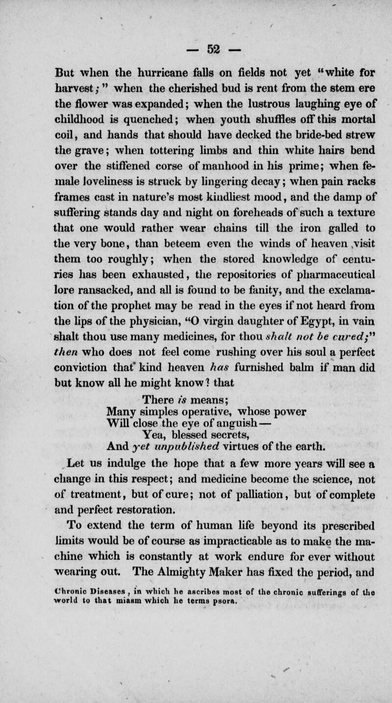 But when the hurricane falls on fields not yet white for harvest; when the cherished bud is rent from the stem ere the flower was expanded; when the lustrous laughing eye of childhood is quenched; when youth shuffles off this mortal coil, and hands that should have decked the bride-bed strew the grave; when tottering limbs and thin white hairs bend over the stiffened corse of manhood in his prime; when fe- male loveliness is struck by lingering decay; when pain racks frames cast in nature's most kindliest mood, and the damp of suffering stands day and night on foreheads of such a texture that one would rather wear chains till the iron galled to the very bone, than beteem even the winds of heaven .visit them too roughly; when the stored knowledge of centu- ries has been exhausted, the repositories of pharmaceutical lore ransacked, and all is found to be fanity, and the exclama- tion of the prophet may be read in the eyes if not heard from the lips of the physician, O virgin daughter of Egypt, in vain shalt thou use many medicines, for thou shall not be cured; then who does not feel come rushing over his soul a perfect conviction that kind heaven has furnished balm if man did but know all he might know 1 that There is means; Many simples operative, whose power Will close the eye of anguish — Yea, blessed secrets, And yet unpublished virtues of the earth. Let us indulge the hope that a few more years will see a change in this respect; and medicine become the science, not of treatment, but of cure; not of palliation, but of complete and perfect restoration. To extend the term of human life beyond its prescribed limits would be of course as impracticable as to make the ma- chine which is constantly at work endure for ever without wearing out. The Almighty Maker has fixed the period, and Chronic Diseases , in which he ascribes most of the chronic sufferings of the world to that miasm which he terms psora.