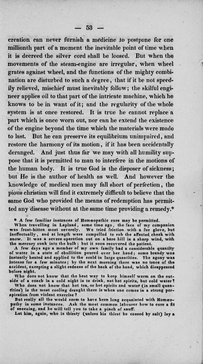 creation can never furnish a medicine Jo postpone for one millionth part of a moment the inevitable point of time when it is decreed the silver cord shall be loosed. But when the movements of the steam-engine are irregular, when wheel grates against wheel, and the functions of the mighty combi- nation are disturbed to such a degree, that if it be not speed- ily relieved, mischief must inevitably follow; the skilful engi- neer applies oil to that part of the intricate machine, which he knows to be in want of it; and the regularity of (he whole system is at once restored. It is true he cannot replace a part which is once worn out, nor can he extend the existence of the engine beyond the time which the materials were made to last. But he can preserve its equilibrium unimpaired, and restore the harmony of its motion, if it has been accidentally deranged. And just thus far we may with all humility sup- pose that it is permitted to man to interfere in the motions of the human body. It is true God is the disposer of sickness; but He is the author of health as well. And however the knowledge of medical men may fall short of perfection, the pious christian will find it extremely difficult to believe that the same God who provided the means of redemption has permit- ted any disease without at the same time providing a remedy.* * A few familiar instances of Homeopathic cure may be permitted. When travelling in Lapland, some time ago, tlie face of my companion was frost-bitten most severely. We tried friction with a fur glove, but ineffectually, and at length were compelled to rub the affected cheek with snow. It was a severe operation out on a bare hill in a sharp wind, with the mercury sunk into the bulb ; but it soon recovered the patient. A few days ago a member of my own family had a considerable quantity of water in a state of ebullition poured over her hand; some brandy was instantly heated and applied to the scald in large quantities. The agony was intense for a few minutes; by the next morning there was no trace of the accident, excepting a slight redness of the back of the hand, which disappeared before night. Who docs not know that the best way to keep himself warm on the out- side of a coach in a cold night is to drink, not hot spirits, but cold water? Who does not know that hot tea, or hot spirits and water (in small quan- tities) is the most cooling draught there is when one comes in a strong per- spiration from violent exercise? But really all the world seem to have been long acquainted with Homoeo- pathy in some instances. Ask the most common labourer how to cure a fit of sneezing, and he will tell you to take a pinch of snuff. Let him, again, who is thirsty (unless his thirst be caused by salt) lay a