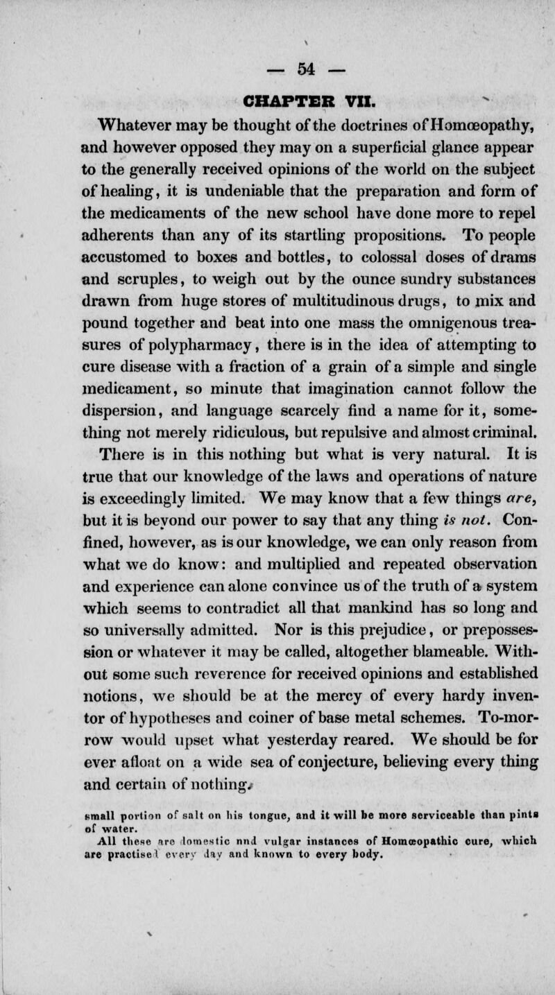 CHAPTER VII. Whatever may be thought of the doctrines of Homoeopathy, and however opposed they may on a superficial glance appear to the generally received opinions of the world on the subject of healing, it is undeniable that the preparation and form of the medicaments of the new school have done more to repel adherents than any of its startling propositions. To people accustomed to boxes and bottles, to colossal doses of drams and scruples, to weigh out by the ounce sundry substances drawn from huge stores of multitudinous drugs, to mix and pound together and beat into one mass the omnigenous trea- sures of polypharmacy, there is in the idea of attempting to cure disease with a fraction of a grain of a simple and single medicament, so minute that imagination cannot follow the dispersion, and language scarcely find a name for it, some- thing not merely ridiculous, but repulsive and almost criminal. There is in this nothing but what is very natural. It is true that our knowledge of the laws and operations of nature is exceedingly limited. We may know that a few things are, but it is beyond our power to say that any thing is not. Con- fined, however, as is our knowledge, we can only reason from what we do know: and multiplied and repeated observation and experience can alone convince us of the truth of a system which seems to contradict all that mankind has so long and so universally admitted. Nor is this prejudice, or preposses- sion or whatever it may be called, altogether blameable. With- out some such reverence for received opinions and established notions, we should be at the mercy of every hardy inven- tor of hypotheses and coiner of base metal schemes. To-mor- row would upset what yesterday reared. We should be for ever afloat on a wide sea of conjecture, believing every thing and certain of nothings f-mall portion of salt on his tongue, and it will be more serviceable than pints of water. All these arc domestic nnd vulgar instances of Homoeopathic cure, which are practise I every d*y and known to every body.