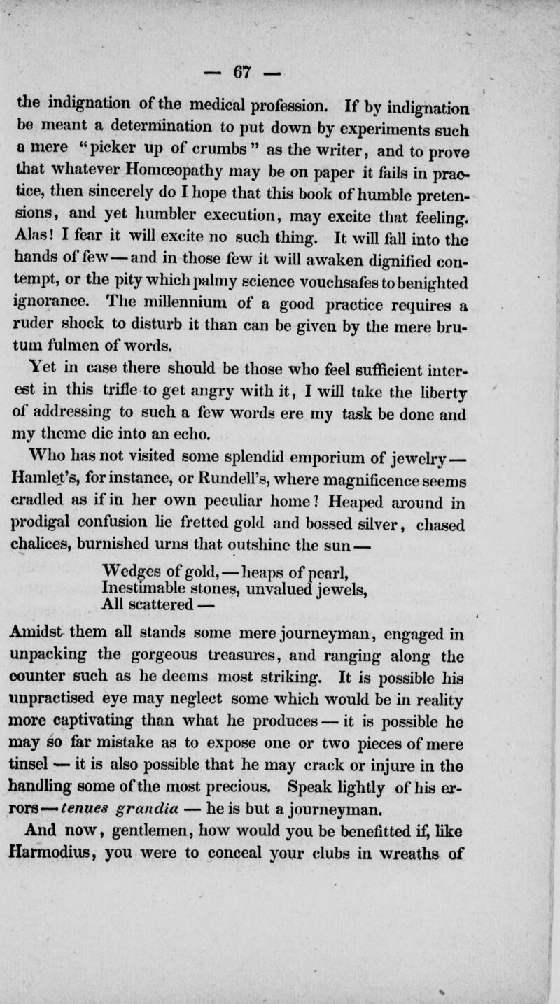 the indignation of the medical profession. If by indignation be meant a determination to put down by experiments such a mere picker up of crumbs as the writer, and to prove that whatever Homoeopathy may be on paper it fails in prac- tice, then sincerely do I hope that this book of humble preten- sions, and yet humbler execution, may excite that feeling. Alas! I fear it will excite no such thing. It will fall into the hands of few—and in those few it will awaken dignified con- tempt, or the pity which palmy science vouchsafes to benighted ignorance. The millennium of a good practice requires a ruder shock to disturb it than can be given by the mere bru- tum fulmen of words. Yet in case there should be those who feel sufficient inter- est in this trifle to get angry with it, I will take the liberty of addressing to such a few words ere my task be done and my theme die into an echo. Who has not visited some splendid emporium of jewelry — Hamlet's, for instance, or Rundell's, where magnificence seems cradled as if in her own peculiar home? Heaped around in prodigal confusion lie fretted gold and bossed silver, chased chalices, burnished urns that outshine the sun — Wedges of gold, — heaps of pearl, Inestimable stones, unvalued jewels, All scattered — Amidst them all stands some mere journeyman, engaged in unpacking the gorgeous treasures, and ranging along the counter such as he deems most striking. It is possible his unpractised eye may neglect some which would be in reality more captivating than what he produces — it is possible he may so far mistake as to expose one or two pieces of mere tinsel — it is also possible that he may crack or injure in the handling some of the most precious. Speak lightly of his er- rors— tenues grandia — he is but a journeyman. And now, gentlemen, how would you be benefitted if, like Harmodius, you were to conceal your clubs in wreaths of