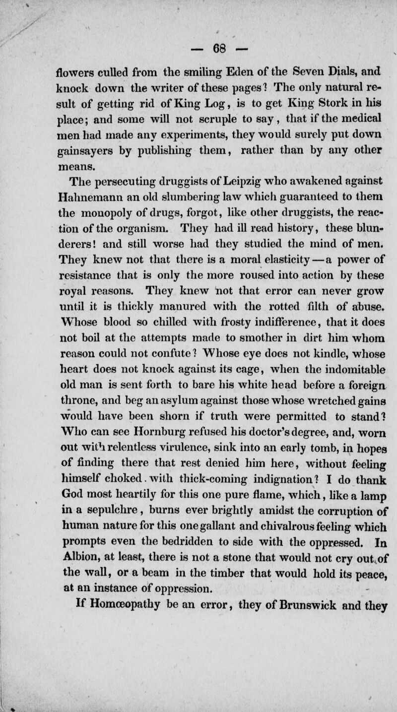 flowers culled from the smiling Eden of the Seven Dials, and knock down the writer of these pages 1 The only natural re- sult of getting rid of King Log, is to get King Stork in his place; and some will not scruple to say, that if the medical men had made any experiments, they would surely put down gain say ers by publishing them, rather than by any other means. The persecuting druggists of Leipzig who awakened against Hahnemann an old slumbering law which guaranteed to them the monopoly of drugs, forgot, like other druggists, the reac- tion of the organism. They had ill read history, these blun- derers ! and still worse had they studied the mind of men. They knew not that there is a moral elasticity — a power of resistance that is only the more roused into action by these royal reasons. They knew not that error can never grow until it is thickly manured with the rotted fdth of abuse. Whose blood so chilled with frosty indifference, that it does not boil at the attempts made to smother in dirt him whom reason could not confute 1 Whose eye does not kindle, whose heart does not knock against its cage, when the indomitable old man is sent forth to bare his white head before a foreign throne, and beg an asylum against those whose wretched gains would have been shorn if truth were permitted to stand? Who can see Hornburg refused his doctor's degree, and, worn out with relentless virulence, sink into an early tomb, in hopes of finding there that rest denied him here, without feeling himself choked. Avith thick-coming indignation] I do thank God most heartily for this one pure flame, which, like a lamp in a sepulchre , burns ever brightly amidst the corruption of human nature for this one gallant and chivalrous feeling which prompts even the bedridden to side with the oppressed. In Albion, at least, there is not a stone that would not cry out.of the wall, or a beam in the timber that would hold its peace, at an instance of oppression. If Homoeopathy be an error, they of Brunswick and they