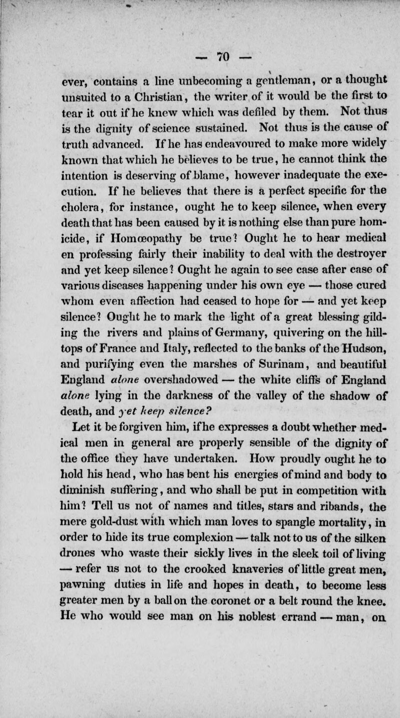 ever, contains a line unbecoming a gentleman, or a thought unsuited to a Christian, the writer of it would be the first to tear it out if he knew which was defiled by them. Not thus is the dignity of science sustained. Not thus is the cause of truth advanced. If he has endeavoured to make more widely known that which he believes to be true, he cannot think the intention is deserving of blame, however inadequate the exe- cution. If he believes that there is a perfect specific for the cholera, for instance, ought he to keep silence, when every death that has been caused by it is nothing else than pure hom- icide, if Homoeopathy be true] Ought he to hear medical en professing fairly their inability to deal Avith the destroyer and yet keep silence ] Ought he again to see case after case of various diseases happening under his own eye — those cured whom even affection had ceased to hope for — and yet keep silence'? Ought he to mark the light of a great blessing gild- ing the rivers and plains of Germany, quivering on the hill- tops of France and Italy, reflected to the banks of the Hudson, and purifying even the marshes of Surinam, and beautiful England alone overshadowed — the white cliffs of England alone lying in the darkness of the valley of the shadow of death, and yet heep silence? Let it be forgiven him, if he expresses a doubt whether med- ical men in general are properly sensible of the dignity of the office they have undertaken. How proudly ought he to hold his head, who has bent his energies of mind and body to diminish suffering, and who shall be put in competition with him? Tell us not of names and titles, stars and ribands, the mere gold-dust with which man loves to spangle mortality, in order to hide its true complexion — talk not to us of the silken drones who waste their sickly lives in the sleek toil of living — refer us not to the crooked knaveries of little great men, pawning duties in life and hopes in death, to become less greater men by a ballon the coronet or a belt round the knee. He who would see man on his noblest errand — man, on.